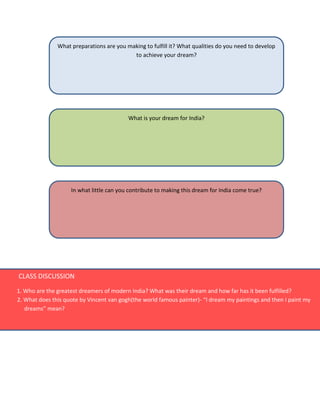 What preparations are you making to fulfill it? What qualities do you need to develop
to achieve your dream?
What is your dream for India?
In what little can you contribute to making this dream for India come true?
CLASS DISCUSSION
1. Who are the greatest dreamers of modern India? What was their dream and how far has it been fulfilled?
2. What does this quote by Vincent van gogh(the world famous painter)- “I dream my paintings and then I paint my
dreams” mean?
 