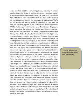 always a difficult and time- consuming process, especially in densely
populated place like Kerala. In addition, there was the delicate matter
of acquiring a site of religious significance. The Collector of Trivandrum
then, K Madhavan Nair, executed this task in a most tactful, peaceful
and expeditious manner, with the blessings and cooperation of Right
Rev. Dr. Dereira, who was the Bishop of Trivandrum in 1962. Soon RD
John, the executive engineer of the Central Public Works Department
(CPWD), had transformed the entire area. The St. Mary Magdalene
church housed the first office of the Thumba Space Centre. The prayer
room was my first laboratory, the Bishop’s room was my design and
drawing office. To this day, the church is maintained in its full glory and,
at present, houses the Indian Space Museum. Very soon after this, Iwas
asked to proceed to America for a six month training programme on
sounding rocket launching techniques, at the National Aeronautics and
Space Administration (NASA) work centres. I took some time off before
going abroad and went to Rameswaram. My father was very pleased to
learn about the opportunity that had come my way. He took me to the
mosque and organized a special namaz in thanksgiving. I could feel the
power of God flowing in a circuit through my father to me and back to
God; we were all under the spell of the prayer. One of the important
functions of prayer, I believe, is to act as a stimulus to creative ideas.
Within the mind are all the resources required for successful living.
Ideas are present in the consciousness, which when released and given
scope to grow and take shape, can lead to successful events. God, our
Creator, has stored within our minds and personalities, great potential
strength and ability. Prayer helps us to tap and develop these powers.
Ahmed Jallaluddin and Samsuddin came to see me off at Bombay
airport. It was their first exposure to a big city like Bombay, just as I
myself was about to have my first exposure to a mega city like New
York. Jallaluddin and Samsuddin were self-reliant, positive, optimistic
men who undertook their work with the assurance of success. It is from
these two persons that I drew the core creative power of my mind. My
sentiments could not be contained, and I could feel the mist of tears in
my eyes. Then, Jallaluddin said, “Azad, we have always loved you, and
we believe in you. We shall always be proud of you”. The intensity and
purity of their faith in my capabilities broke my last defences, and tears
welled up in my eyes.
5. “Prayer helps usto tap
and develop these powers”
what does it mean?
 