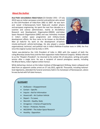 About the Author
Avul Pakir Jainulabdeen Abdul Kalam (15 October 1931 – 27 July
2015) was an Indian aerospace scientist and politician who served
as the 11th President of India from 2002 to 2007. He was born
and raised in Rameswaram, Tamil Nadu and studied physics
and aerospace engineering. He spent the next four decades as a
scientist and science administrator, mainly at the Defence
Research and Development Organisation (DRDO) and Indian
Space Research Organisation (ISRO) and was intimately involved
in India's civilian space programme and military missile
development efforts. He thus came to be known as the Missile
Man of India for his work on the development of ballistic
missile and launch vehicle technology. He also played a pivotal
organisational, technical, and political role in India's Pokhran-II nuclear tests in 1998, the first
since the original nuclear test by India in 1974.
Kalam was elected as the 11th President of India in 2002 with the support of both the
ruling Bharatiya Janata Party and the then-opposition Indian National Congress. Widely referred
to as the "People's President", he returned to his civilian life of education, writing and public
service after a single term. He was a recipient of several prestigious awards, including
the Bharat Ratna, India's highest civilian honour.
While delivering a lecture at the Indian Institute of Management Shillong, Kalam collapsed and
died from an apparent cardiac arrest on 27 July 2015, aged 83. Thousands, including national-
level dignitaries, attended the funeral ceremony held in his hometown of Rameswaram, where
he was buried with full state honours.
GLOSSARY
 Disillusion – Disappointment
 Certain – Specific
 Inquire – Ask for Information
 Hovercraft – Air Cushion Vehicle
 Depart – To Leave
 Warmth – Quality, State
 Arrogance – A Sense of Superiority
 Patron – Protector, Parents
 INCOSPAR – The Indian Space Research
 Hostility - Opposition
 