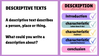 DESCRIPTIVE TEXTS
A descriptive text describes
a person, place or thing.
What could you write a
description about?
DESCRIPTION
introduction
conclusion
characteristic
(what does it do)
(habitat)
characteristic
(special features)
characteristic
 