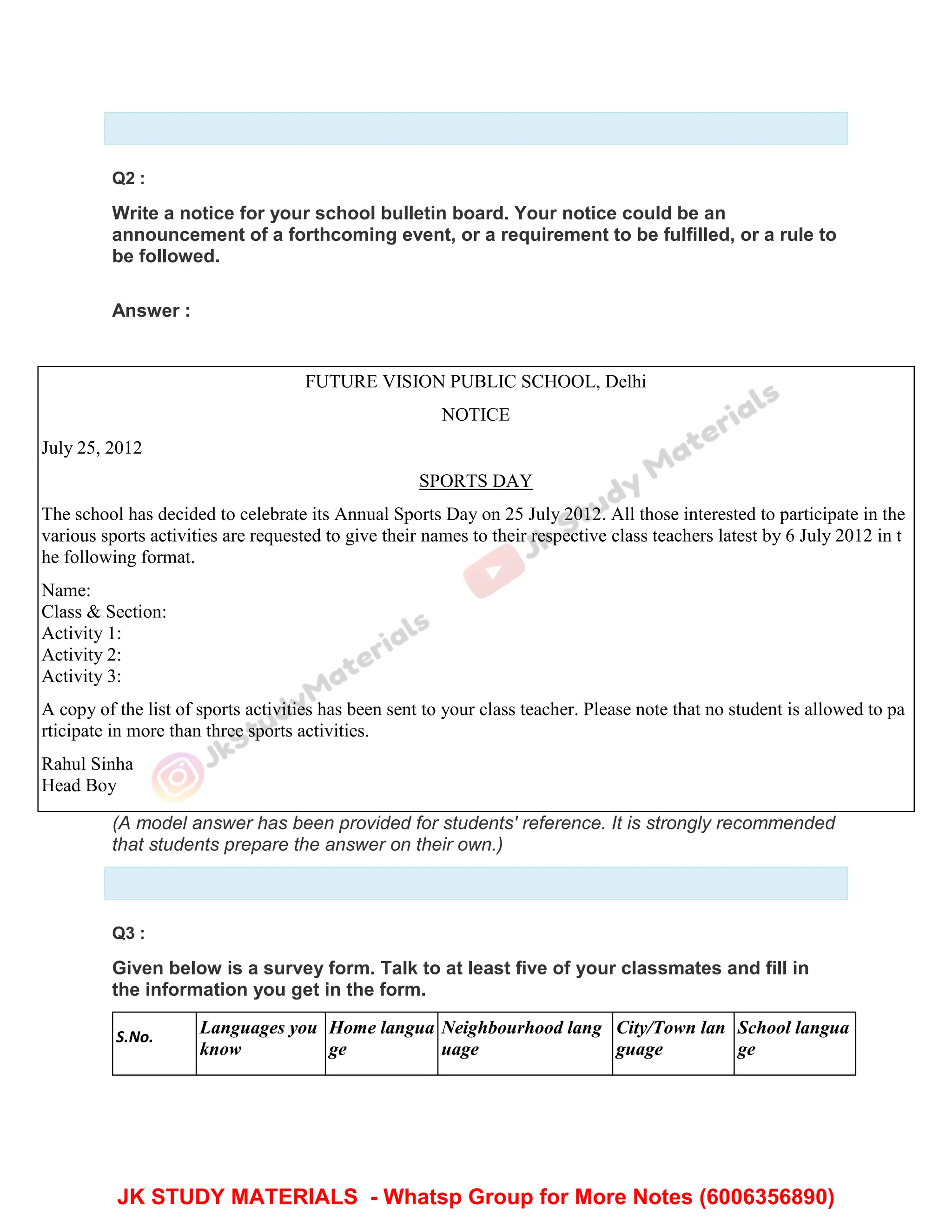 Q2 :
Write a notice for your school bulletin board. Your notice could be an
announcement of a forthcoming event, or a requirement to be fulfilled, or a rule to
be followed.
Answer :
FUTURE VISION PUBLIC SCHOOL, Delhi
NOTICE
July 25, 2012
SPORTS DAY
The school has decided to celebrate its Annual Sports Day on 25 July 2012. All those interested to participate in the
various sports activities are requested to give their names to their respective class teachers latest by 6 July 2012 in t
he following format.
Name:
Class & Section:
Activity 1:
Activity 2:
Activity 3:
A copy of the list of sports activities has been sent to your class teacher. Please note that no student is allowed to pa
rticipate in more than three sports activities.
Rahul Sinha
Head Boy
(A model answer has been provided for students' reference. It is strongly recommended
that students prepare the answer on their own.)
Q3 :
Given below is a survey form. Talk to at least five of your classmates and fill in
the information you get in the form.
S.No.
Languages you
know
Home langua
ge
Neighbourhood lang
uage
City/Town lan
guage
School langua
ge
JK STUDY MATERIALS - Whatsp Group for More Notes (6006356890)
 
