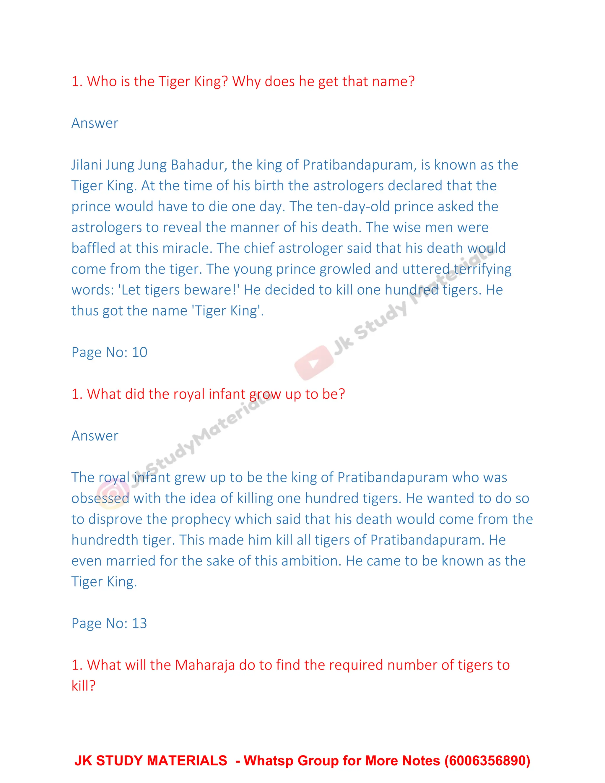 1. Who is the Tiger King? Why does he get that name?
Answer
Jilani Jung Jung Bahadur, the king of Pratibandapuram, is known as the
Tiger King. At the time of his birth the astrologers declared that the
prince would have to die one day. The ten-day-old prince asked the
astrologers to reveal the manner of his death. The wise men were
baffled at this miracle. The chief astrologer said that his death would
come from the tiger. The young prince growled and uttered terrifying
words: 'Let tigers beware!' He decided to kill one hundred tigers. He
thus got the name 'Tiger King'.
Page No: 10
1. What did the royal infant grow up to be?
Answer
The royal infant grew up to be the king of Pratibandapuram who was
obsessed with the idea of killing one hundred tigers. He wanted to do so
to disprove the prophecy which said that his death would come from the
hundredth tiger. This made him kill all tigers of Pratibandapuram. He
even married for the sake of this ambition. He came to be known as the
Tiger King.
Page No: 13
1. What will the Maharaja do to find the required number of tigers to
kill?
JK STUDY MATERIALS - Whatsp Group for More Notes (6006356890)
 