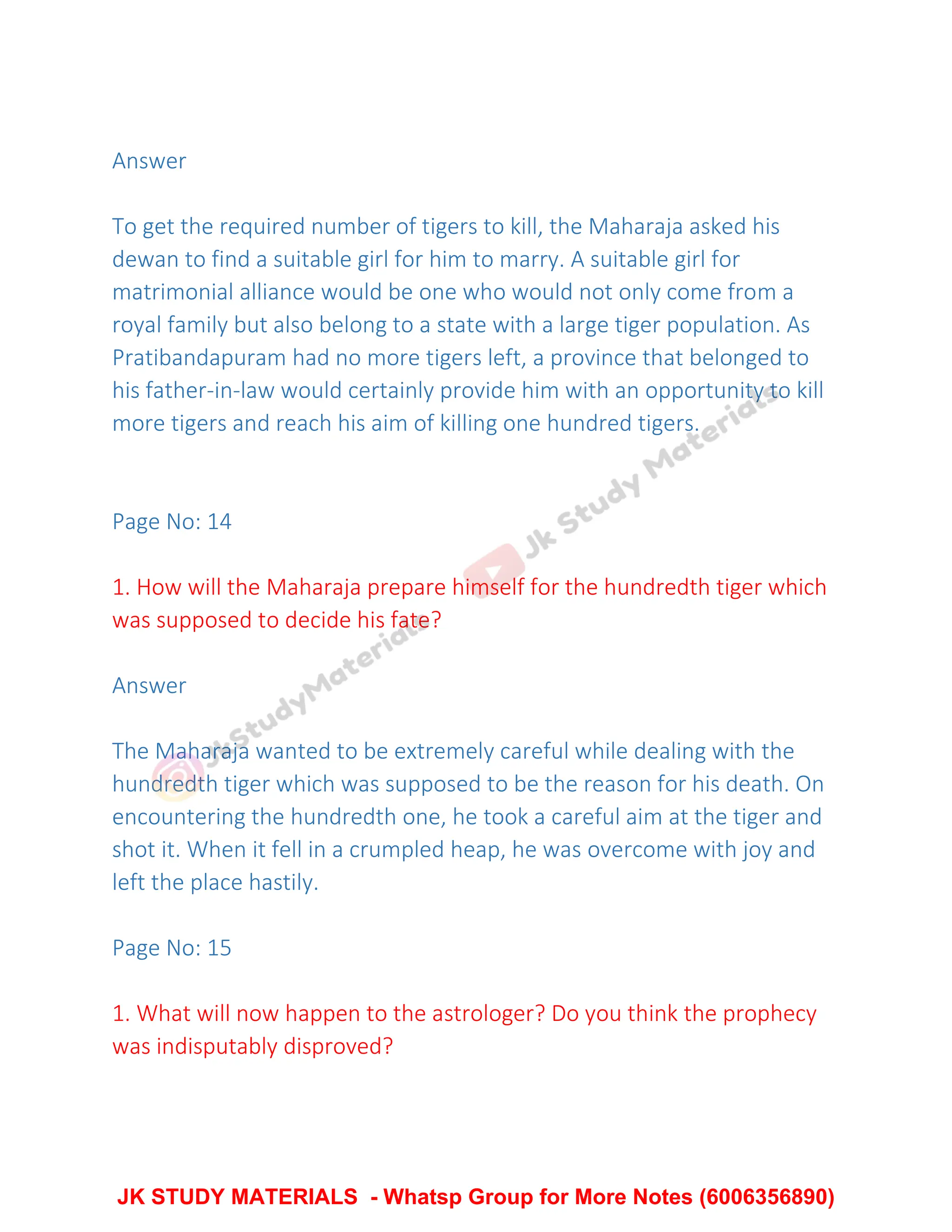 Answer
To get the required number of tigers to kill, the Maharaja asked his
dewan to find a suitable girl for him to marry. A suitable girl for
matrimonial alliance would be one who would not only come from a
royal family but also belong to a state with a large tiger population. As
Pratibandapuram had no more tigers left, a province that belonged to
his father-in-law would certainly provide him with an opportunity to kill
more tigers and reach his aim of killing one hundred tigers.
Page No: 14
1. How will the Maharaja prepare himself for the hundredth tiger which
was supposed to decide his fate?
Answer
The Maharaja wanted to be extremely careful while dealing with the
hundredth tiger which was supposed to be the reason for his death. On
encountering the hundredth one, he took a careful aim at the tiger and
shot it. When it fell in a crumpled heap, he was overcome with joy and
left the place hastily.
Page No: 15
1. What will now happen to the astrologer? Do you think the prophecy
was indisputably disproved?
JK STUDY MATERIALS - Whatsp Group for More Notes (6006356890)
 