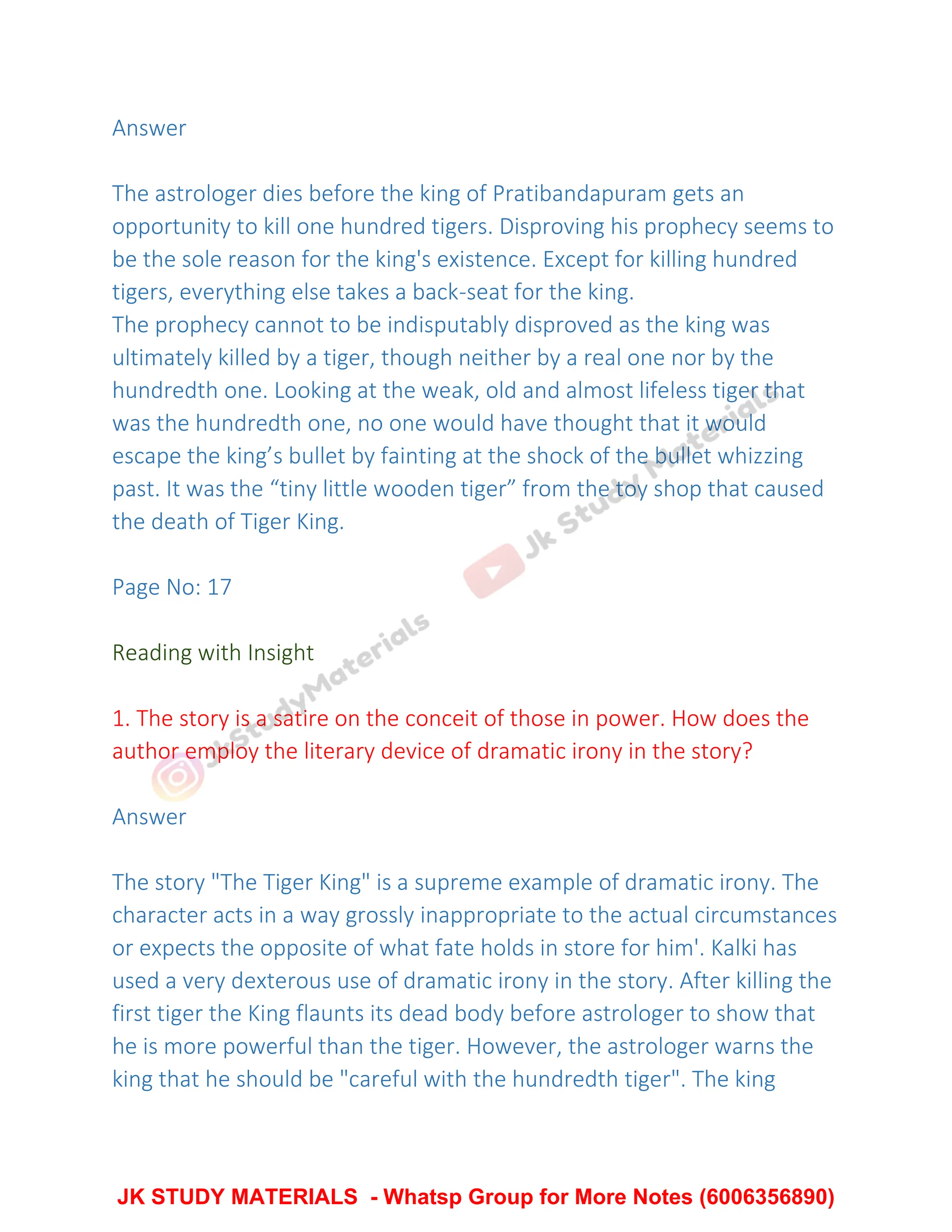 Answer
The astrologer dies before the king of Pratibandapuram gets an
opportunity to kill one hundred tigers. Disproving his prophecy seems to
be the sole reason for the king's existence. Except for killing hundred
tigers, everything else takes a back-seat for the king.
The prophecy cannot to be indisputably disproved as the king was
ultimately killed by a tiger, though neither by a real one nor by the
hundredth one. Looking at the weak, old and almost lifeless tiger that
was the hundredth one, no one would have thought that it would
escape the king’s bullet by fainting at the shock of the bullet whizzing
past. It was the “tiny little wooden tiger” from the toy shop that caused
the death of Tiger King.
Page No: 17
Reading with Insight
1. The story is a satire on the conceit of those in power. How does the
author employ the literary device of dramatic irony in the story?
Answer
The story "The Tiger King" is a supreme example of dramatic irony. The
character acts in a way grossly inappropriate to the actual circumstances
or expects the opposite of what fate holds in store for him'. Kalki has
used a very dexterous use of dramatic irony in the story. After killing the
first tiger the King flaunts its dead body before astrologer to show that
he is more powerful than the tiger. However, the astrologer warns the
king that he should be "careful with the hundredth tiger". The king
JK STUDY MATERIALS - Whatsp Group for More Notes (6006356890)
 