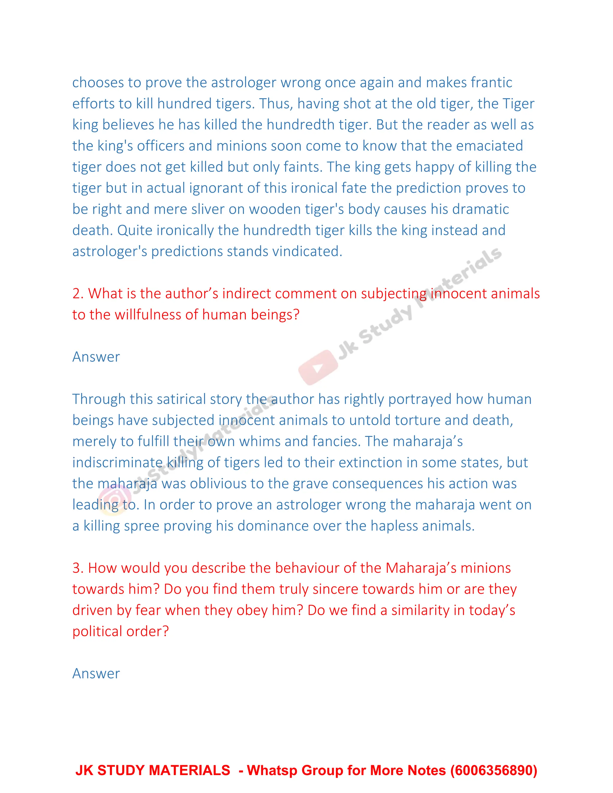 chooses to prove the astrologer wrong once again and makes frantic
efforts to kill hundred tigers. Thus, having shot at the old tiger, the Tiger
king believes he has killed the hundredth tiger. But the reader as well as
the king's officers and minions soon come to know that the emaciated
tiger does not get killed but only faints. The king gets happy of killing the
tiger but in actual ignorant of this ironical fate the prediction proves to
be right and mere sliver on wooden tiger's body causes his dramatic
death. Quite ironically the hundredth tiger kills the king instead and
astrologer's predictions stands vindicated.
2. What is the author’s indirect comment on subjecting innocent animals
to the willfulness of human beings?
Answer
Through this satirical story the author has rightly portrayed how human
beings have subjected innocent animals to untold torture and death,
merely to fulfill their own whims and fancies. The maharaja’s
indiscriminate killing of tigers led to their extinction in some states, but
the maharaja was oblivious to the grave consequences his action was
leading to. In order to prove an astrologer wrong the maharaja went on
a killing spree proving his dominance over the hapless animals.
3. How would you describe the behaviour of the Maharaja’s minions
towards him? Do you find them truly sincere towards him or are they
driven by fear when they obey him? Do we find a similarity in today’s
political order?
Answer
JK STUDY MATERIALS - Whatsp Group for More Notes (6006356890)
 