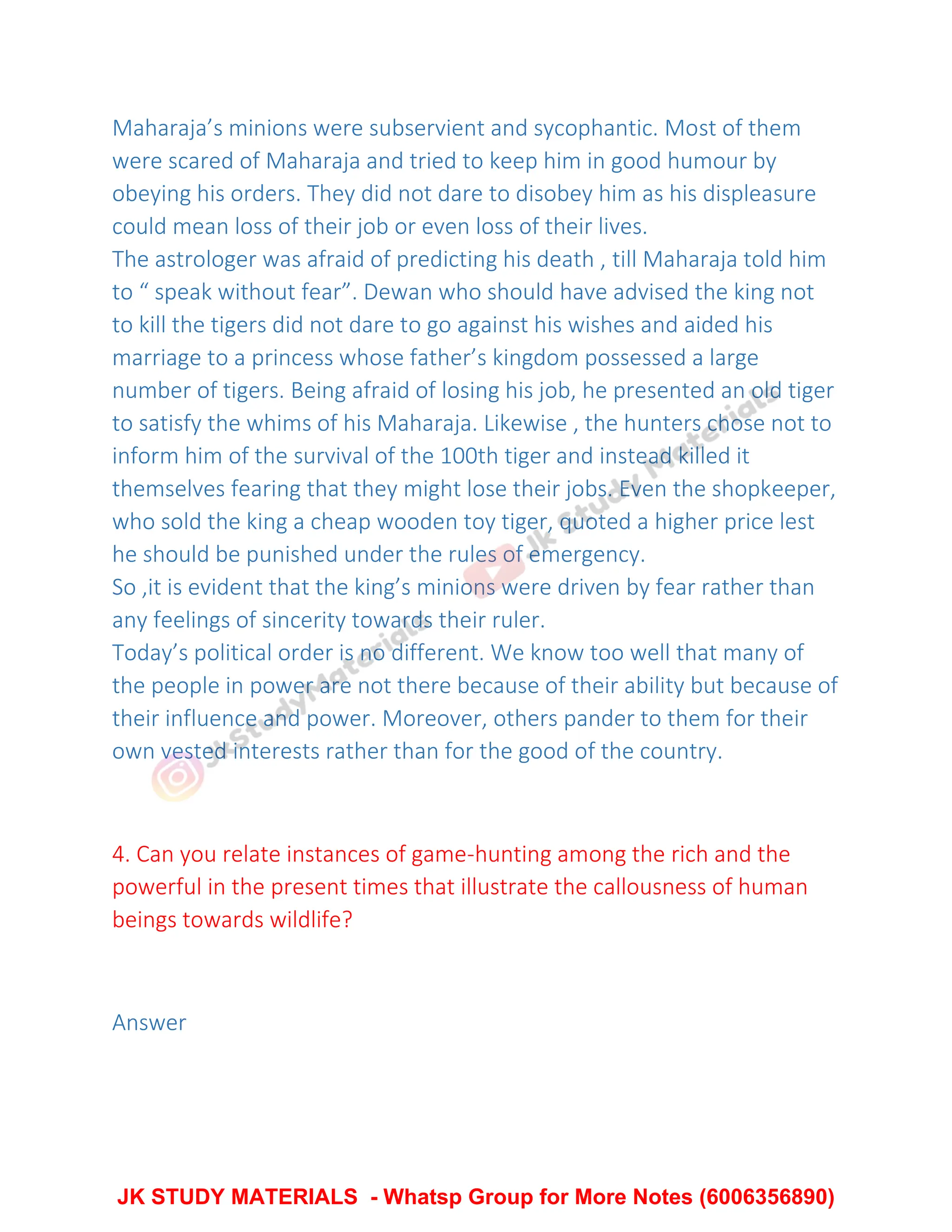 Maharaja’s minions were subservient and sycophantic. Most of them
were scared of Maharaja and tried to keep him in good humour by
obeying his orders. They did not dare to disobey him as his displeasure
could mean loss of their job or even loss of their lives.
The astrologer was afraid of predicting his death , till Maharaja told him
to “ speak without fear”. Dewan who should have advised the king not
to kill the tigers did not dare to go against his wishes and aided his
marriage to a princess whose father’s kingdom possessed a large
number of tigers. Being afraid of losing his job, he presented an old tiger
to satisfy the whims of his Maharaja. Likewise , the hunters chose not to
inform him of the survival of the 100th tiger and instead killed it
themselves fearing that they might lose their jobs. Even the shopkeeper,
who sold the king a cheap wooden toy tiger, quoted a higher price lest
he should be punished under the rules of emergency.
So ,it is evident that the king’s minions were driven by fear rather than
any feelings of sincerity towards their ruler.
Today’s political order is no different. We know too well that many of
the people in power are not there because of their ability but because of
their influence and power. Moreover, others pander to them for their
own vested interests rather than for the good of the country.
4. Can you relate instances of game-hunting among the rich and the
powerful in the present times that illustrate the callousness of human
beings towards wildlife?
Answer
JK STUDY MATERIALS - Whatsp Group for More Notes (6006356890)
 