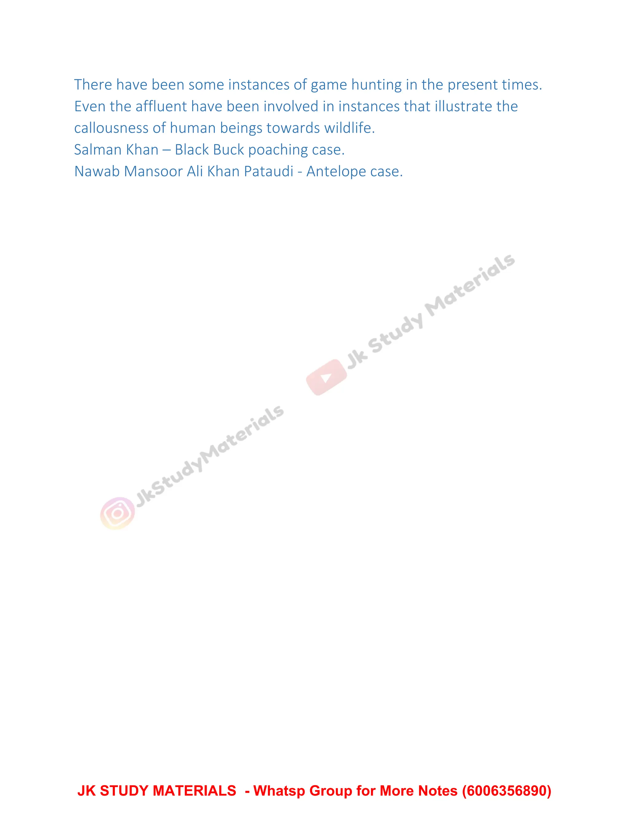 There have been some instances of game hunting in the present times.
Even the affluent have been involved in instances that illustrate the
callousness of human beings towards wildlife.
Salman Khan – Black Buck poaching case.
Nawab Mansoor Ali Khan Pataudi - Antelope case.
JK STUDY MATERIALS - Whatsp Group for More Notes (6006356890)
 
