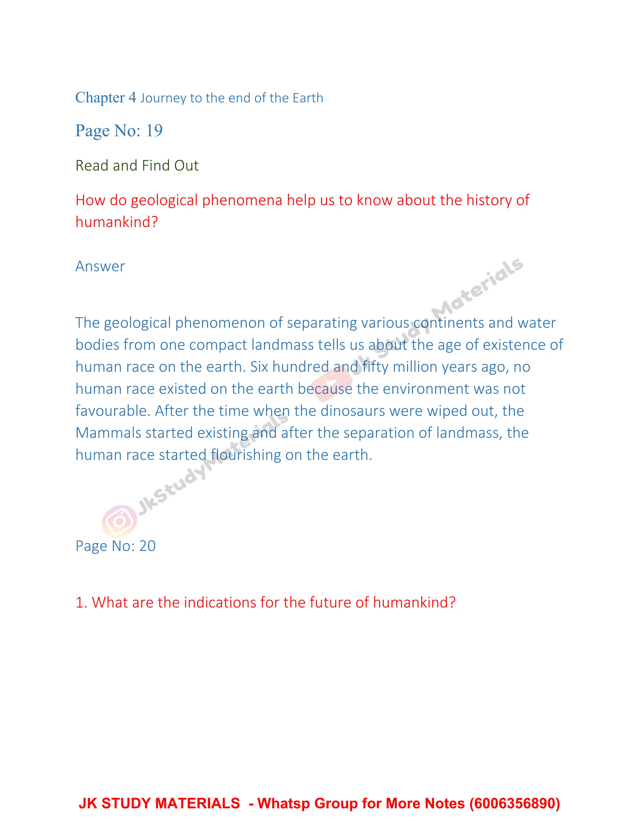 Chapter 4 Journey to the end of the Earth
Page No: 19
Read and Find Out
How do geological phenomena help us to know about the history of
humankind?
Answer
The geological phenomenon of separating various continents and water
bodies from one compact landmass tells us about the age of existence of
human race on the earth. Six hundred and fifty million years ago, no
human race existed on the earth because the environment was not
favourable. After the time when the dinosaurs were wiped out, the
Mammals started existing and after the separation of landmass, the
human race started flourishing on the earth.
Page No: 20
1. What are the indications for the future of humankind?
JK STUDY MATERIALS - Whatsp Group for More Notes (6006356890)
 