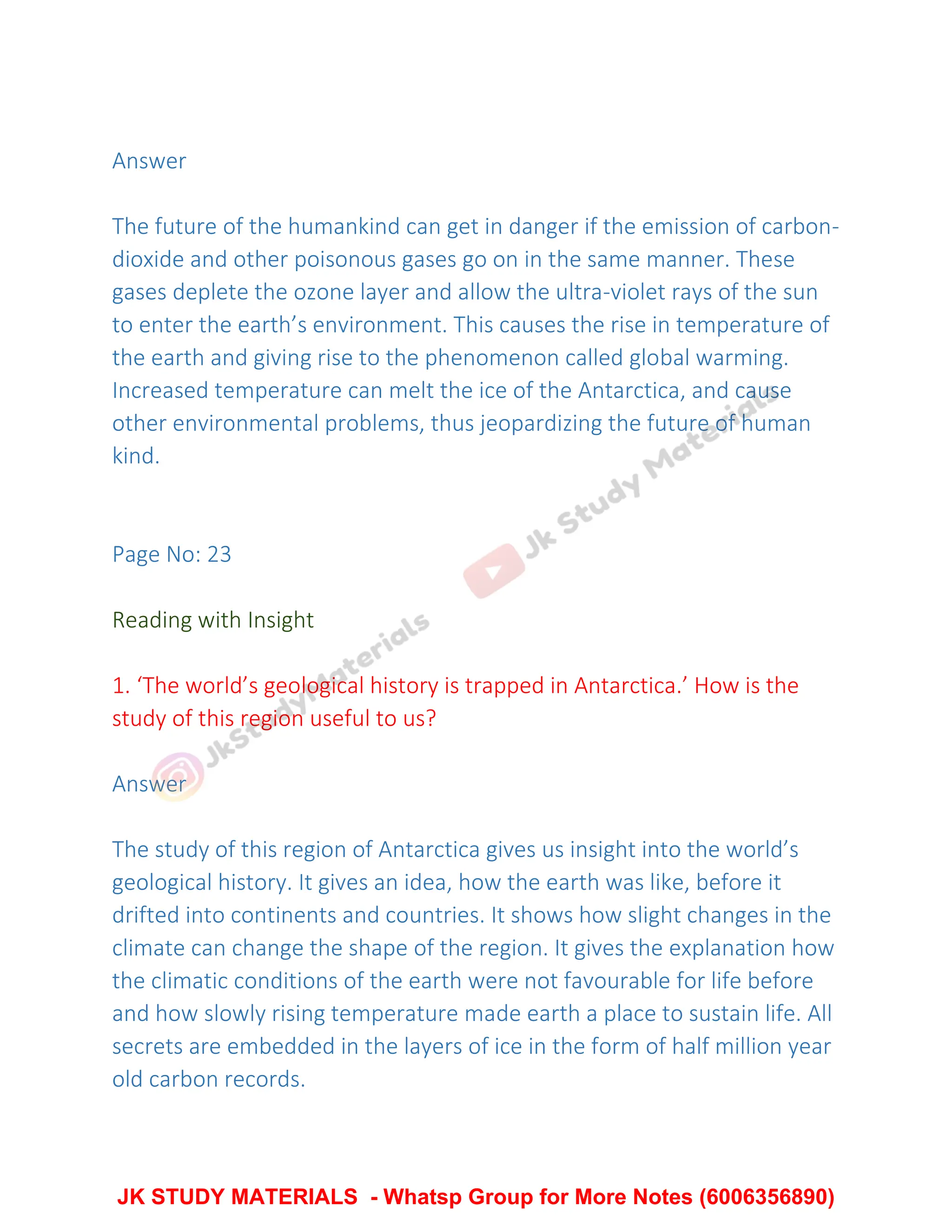 Answer
The future of the humankind can get in danger if the emission of carbon-
dioxide and other poisonous gases go on in the same manner. These
gases deplete the ozone layer and allow the ultra-violet rays of the sun
to enter the earth’s environment. This causes the rise in temperature of
the earth and giving rise to the phenomenon called global warming.
Increased temperature can melt the ice of the Antarctica, and cause
other environmental problems, thus jeopardizing the future of human
kind.
Page No: 23
Reading with Insight
1. ‘The world’s geological history is trapped in Antarctica.’ How is the
study of this region useful to us?
Answer
The study of this region of Antarctica gives us insight into the world’s
geological history. It gives an idea, how the earth was like, before it
drifted into continents and countries. It shows how slight changes in the
climate can change the shape of the region. It gives the explanation how
the climatic conditions of the earth were not favourable for life before
and how slowly rising temperature made earth a place to sustain life. All
secrets are embedded in the layers of ice in the form of half million year
old carbon records.
JK STUDY MATERIALS - Whatsp Group for More Notes (6006356890)
 