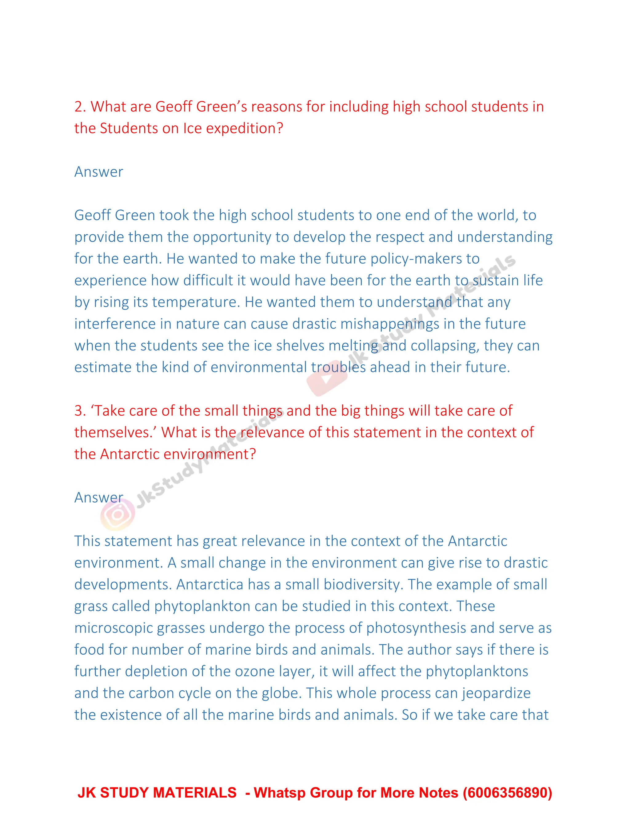 2. What are Geoff Green’s reasons for including high school students in
the Students on Ice expedition?
Answer
Geoff Green took the high school students to one end of the world, to
provide them the opportunity to develop the respect and understanding
for the earth. He wanted to make the future policy-makers to
experience how difficult it would have been for the earth to sustain life
by rising its temperature. He wanted them to understand that any
interference in nature can cause drastic mishappenings in the future
when the students see the ice shelves melting and collapsing, they can
estimate the kind of environmental troubles ahead in their future.
3. ‘Take care of the small things and the big things will take care of
themselves.’ What is the relevance of this statement in the context of
the Antarctic environment?
Answer
This statement has great relevance in the context of the Antarctic
environment. A small change in the environment can give rise to drastic
developments. Antarctica has a small biodiversity. The example of small
grass called phytoplankton can be studied in this context. These
microscopic grasses undergo the process of photosynthesis and serve as
food for number of marine birds and animals. The author says if there is
further depletion of the ozone layer, it will affect the phytoplanktons
and the carbon cycle on the globe. This whole process can jeopardize
the existence of all the marine birds and animals. So if we take care that
JK STUDY MATERIALS - Whatsp Group for More Notes (6006356890)
 