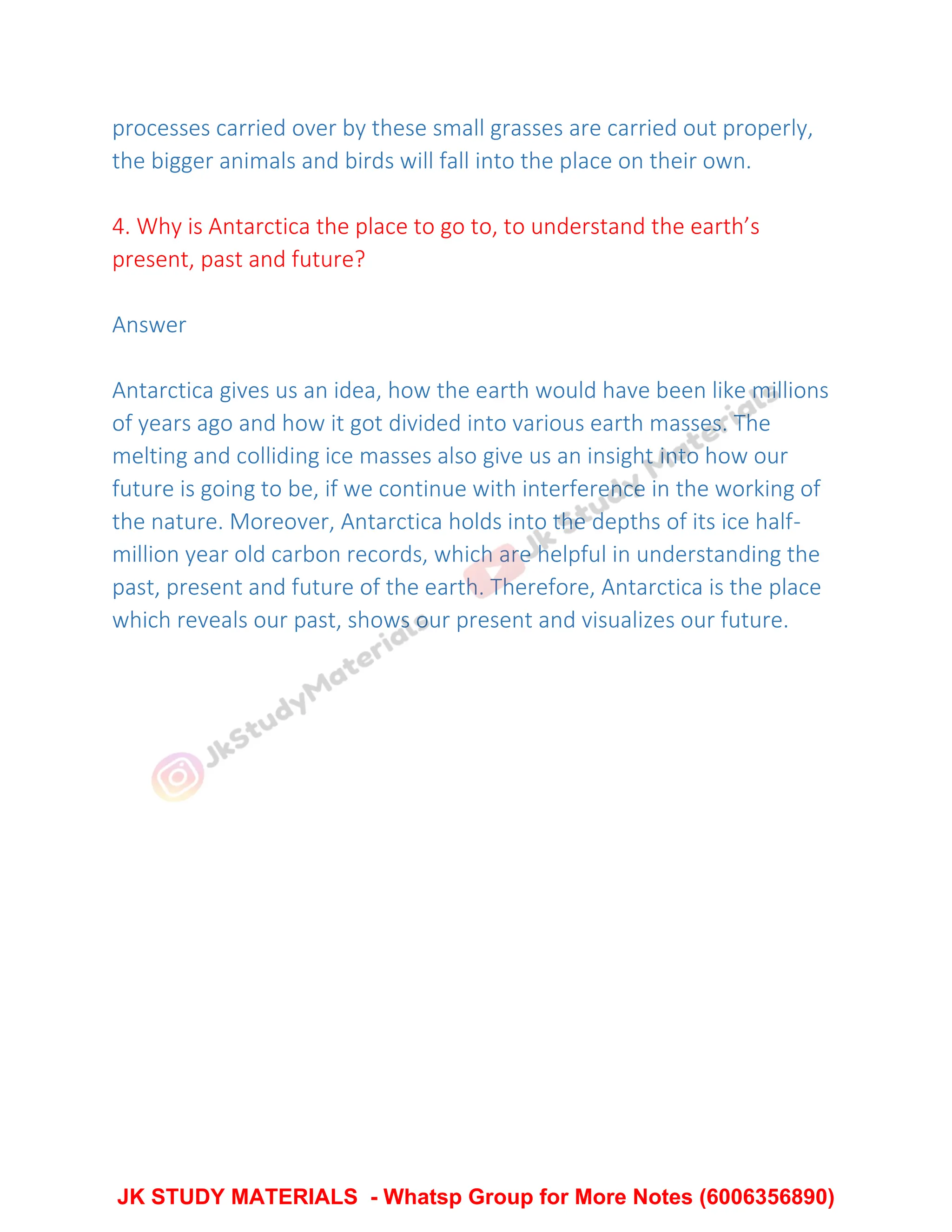 processes carried over by these small grasses are carried out properly,
the bigger animals and birds will fall into the place on their own.
4. Why is Antarctica the place to go to, to understand the earth’s
present, past and future?
Answer
Antarctica gives us an idea, how the earth would have been like millions
of years ago and how it got divided into various earth masses. The
melting and colliding ice masses also give us an insight into how our
future is going to be, if we continue with interference in the working of
the nature. Moreover, Antarctica holds into the depths of its ice half-
million year old carbon records, which are helpful in understanding the
past, present and future of the earth. Therefore, Antarctica is the place
which reveals our past, shows our present and visualizes our future.
JK STUDY MATERIALS - Whatsp Group for More Notes (6006356890)
 