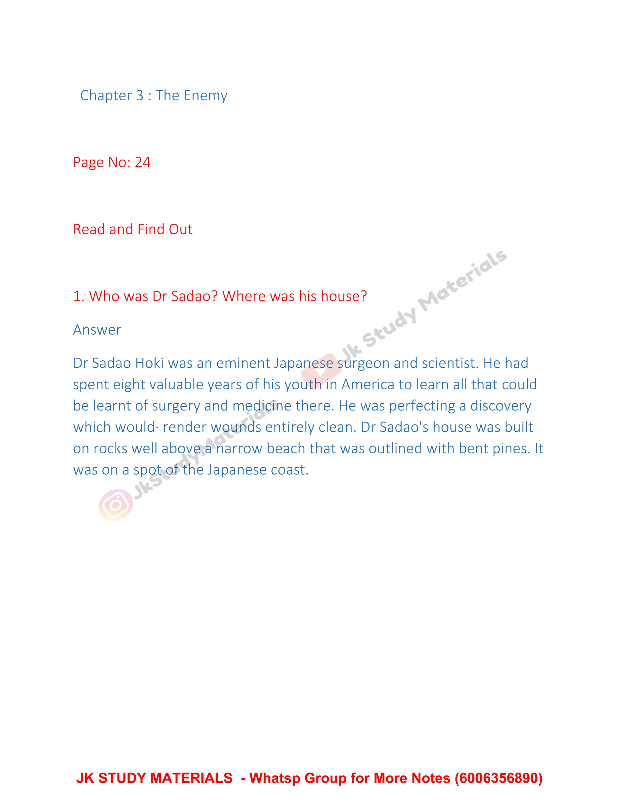 Chapter 3 : The Enemy
Page No: 24
Read and Find Out
1. Who was Dr Sadao? Where was his house?
Answer
Dr Sadao Hoki was an eminent Japanese surgeon and scientist. He had
spent eight valuable years of his youth in America to learn all that could
be learnt of surgery and medicine there. He was perfecting a discovery
which would· render wounds entirely clean. Dr Sadao's house was built
on rocks well above a narrow beach that was outlined with bent pines. It
was on a spot of the Japanese coast.
JK STUDY MATERIALS - Whatsp Group for More Notes (6006356890)
 