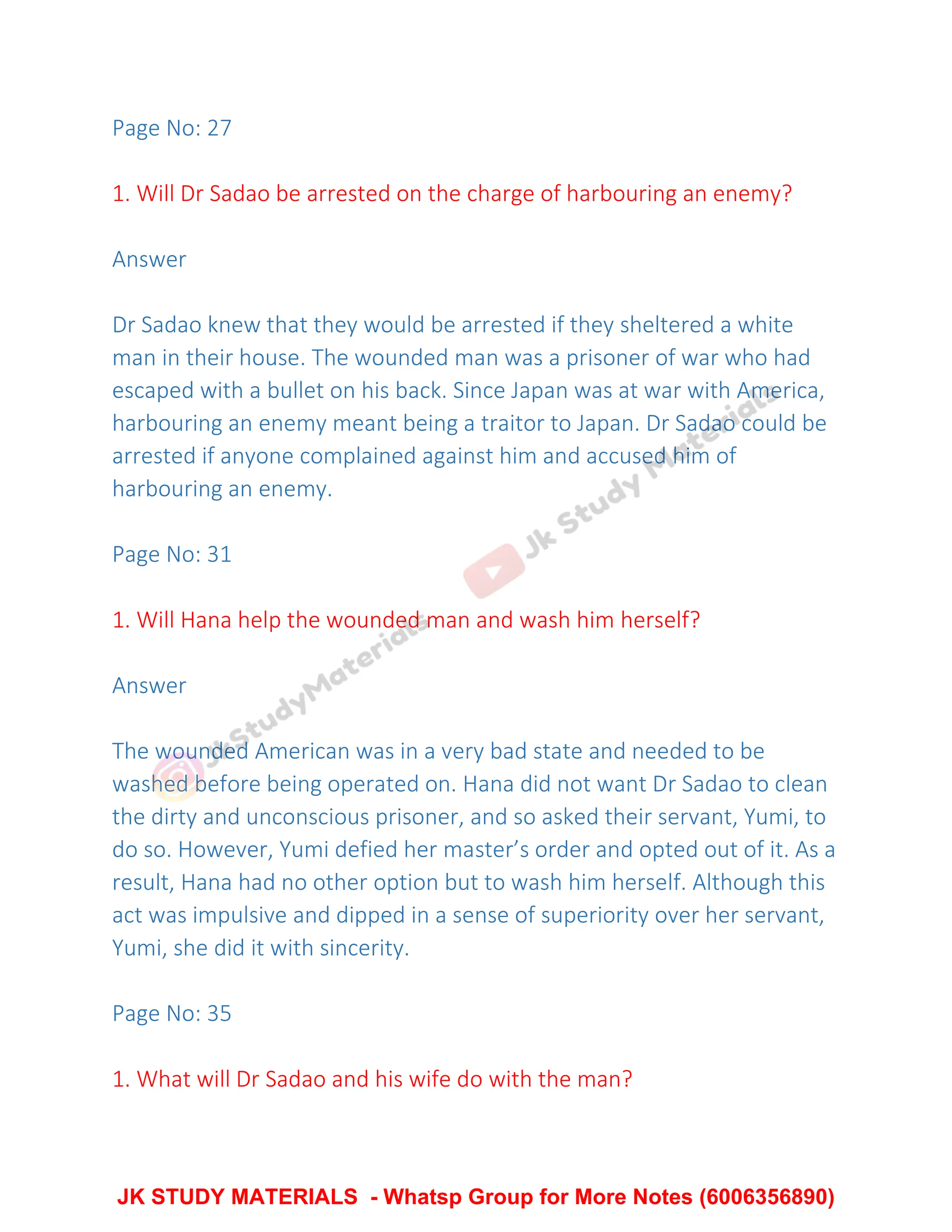 Page No: 27
1. Will Dr Sadao be arrested on the charge of harbouring an enemy?
Answer
Dr Sadao knew that they would be arrested if they sheltered a white
man in their house. The wounded man was a prisoner of war who had
escaped with a bullet on his back. Since Japan was at war with America,
harbouring an enemy meant being a traitor to Japan. Dr Sadao could be
arrested if anyone complained against him and accused him of
harbouring an enemy.
Page No: 31
1. Will Hana help the wounded man and wash him herself?
Answer
The wounded American was in a very bad state and needed to be
washed before being operated on. Hana did not want Dr Sadao to clean
the dirty and unconscious prisoner, and so asked their servant, Yumi, to
do so. However, Yumi defied her master’s order and opted out of it. As a
result, Hana had no other option but to wash him herself. Although this
act was impulsive and dipped in a sense of superiority over her servant,
Yumi, she did it with sincerity.
Page No: 35
1. What will Dr Sadao and his wife do with the man?
JK STUDY MATERIALS - Whatsp Group for More Notes (6006356890)
 