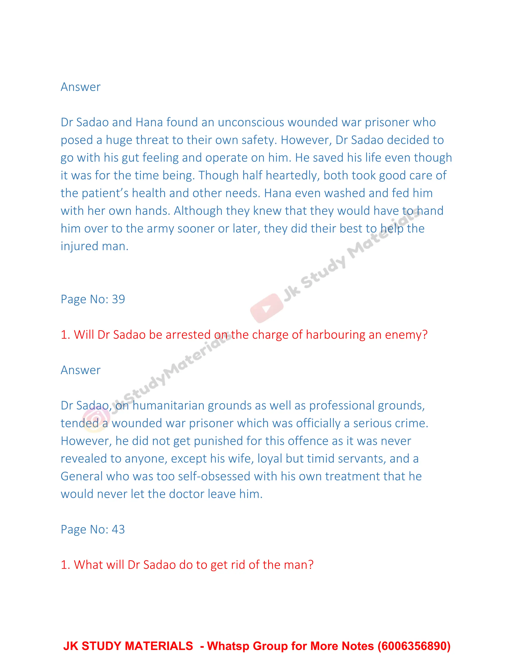 Answer
Dr Sadao and Hana found an unconscious wounded war prisoner who
posed a huge threat to their own safety. However, Dr Sadao decided to
go with his gut feeling and operate on him. He saved his life even though
it was for the time being. Though half heartedly, both took good care of
the patient’s health and other needs. Hana even washed and fed him
with her own hands. Although they knew that they would have to hand
him over to the army sooner or later, they did their best to help the
injured man.
Page No: 39
1. Will Dr Sadao be arrested on the charge of harbouring an enemy?
Answer
Dr Sadao, on humanitarian grounds as well as professional grounds,
tended a wounded war prisoner which was officially a serious crime.
However, he did not get punished for this offence as it was never
revealed to anyone, except his wife, loyal but timid servants, and a
General who was too self-obsessed with his own treatment that he
would never let the doctor leave him.
Page No: 43
1. What will Dr Sadao do to get rid of the man?
JK STUDY MATERIALS - Whatsp Group for More Notes (6006356890)
 