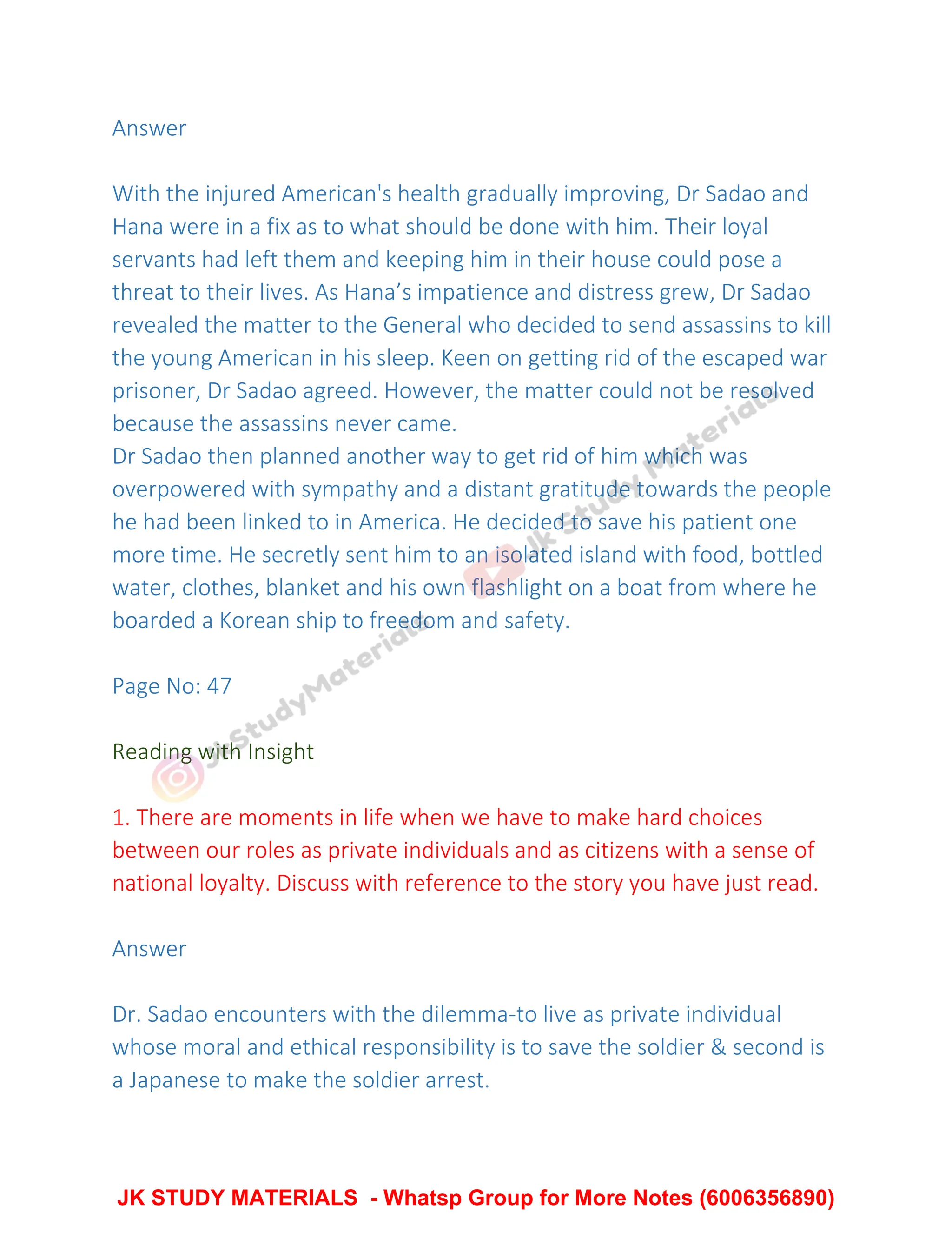 Answer
With the injured American's health gradually improving, Dr Sadao and
Hana were in a fix as to what should be done with him. Their loyal
servants had left them and keeping him in their house could pose a
threat to their lives. As Hana’s impatience and distress grew, Dr Sadao
revealed the matter to the General who decided to send assassins to kill
the young American in his sleep. Keen on getting rid of the escaped war
prisoner, Dr Sadao agreed. However, the matter could not be resolved
because the assassins never came.
Dr Sadao then planned another way to get rid of him which was
overpowered with sympathy and a distant gratitude towards the people
he had been linked to in America. He decided to save his patient one
more time. He secretly sent him to an isolated island with food, bottled
water, clothes, blanket and his own flashlight on a boat from where he
boarded a Korean ship to freedom and safety.
Page No: 47
Reading with Insight
1. There are moments in life when we have to make hard choices
between our roles as private individuals and as citizens with a sense of
national loyalty. Discuss with reference to the story you have just read.
Answer
Dr. Sadao encounters with the dilemma-to live as private individual
whose moral and ethical responsibility is to save the soldier & second is
a Japanese to make the soldier arrest.
JK STUDY MATERIALS - Whatsp Group for More Notes (6006356890)
 