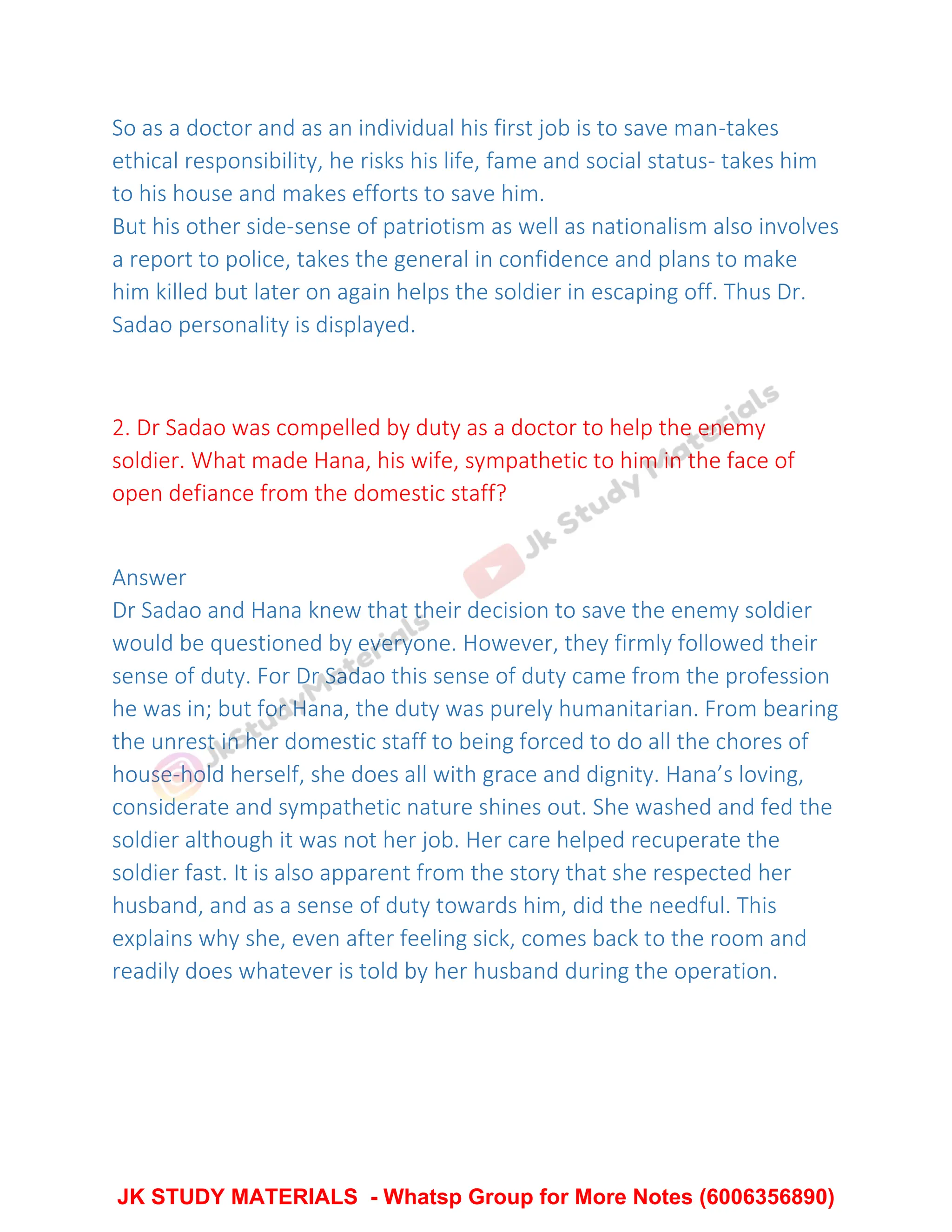 So as a doctor and as an individual his first job is to save man-takes
ethical responsibility, he risks his life, fame and social status- takes him
to his house and makes efforts to save him.
But his other side-sense of patriotism as well as nationalism also involves
a report to police, takes the general in confidence and plans to make
him killed but later on again helps the soldier in escaping off. Thus Dr.
Sadao personality is displayed.
2. Dr Sadao was compelled by duty as a doctor to help the enemy
soldier. What made Hana, his wife, sympathetic to him in the face of
open defiance from the domestic staff?
Answer
Dr Sadao and Hana knew that their decision to save the enemy soldier
would be questioned by everyone. However, they firmly followed their
sense of duty. For Dr Sadao this sense of duty came from the profession
he was in; but for Hana, the duty was purely humanitarian. From bearing
the unrest in her domestic staff to being forced to do all the chores of
house-hold herself, she does all with grace and dignity. Hana’s loving,
considerate and sympathetic nature shines out. She washed and fed the
soldier although it was not her job. Her care helped recuperate the
soldier fast. It is also apparent from the story that she respected her
husband, and as a sense of duty towards him, did the needful. This
explains why she, even after feeling sick, comes back to the room and
readily does whatever is told by her husband during the operation.
JK STUDY MATERIALS - Whatsp Group for More Notes (6006356890)
 