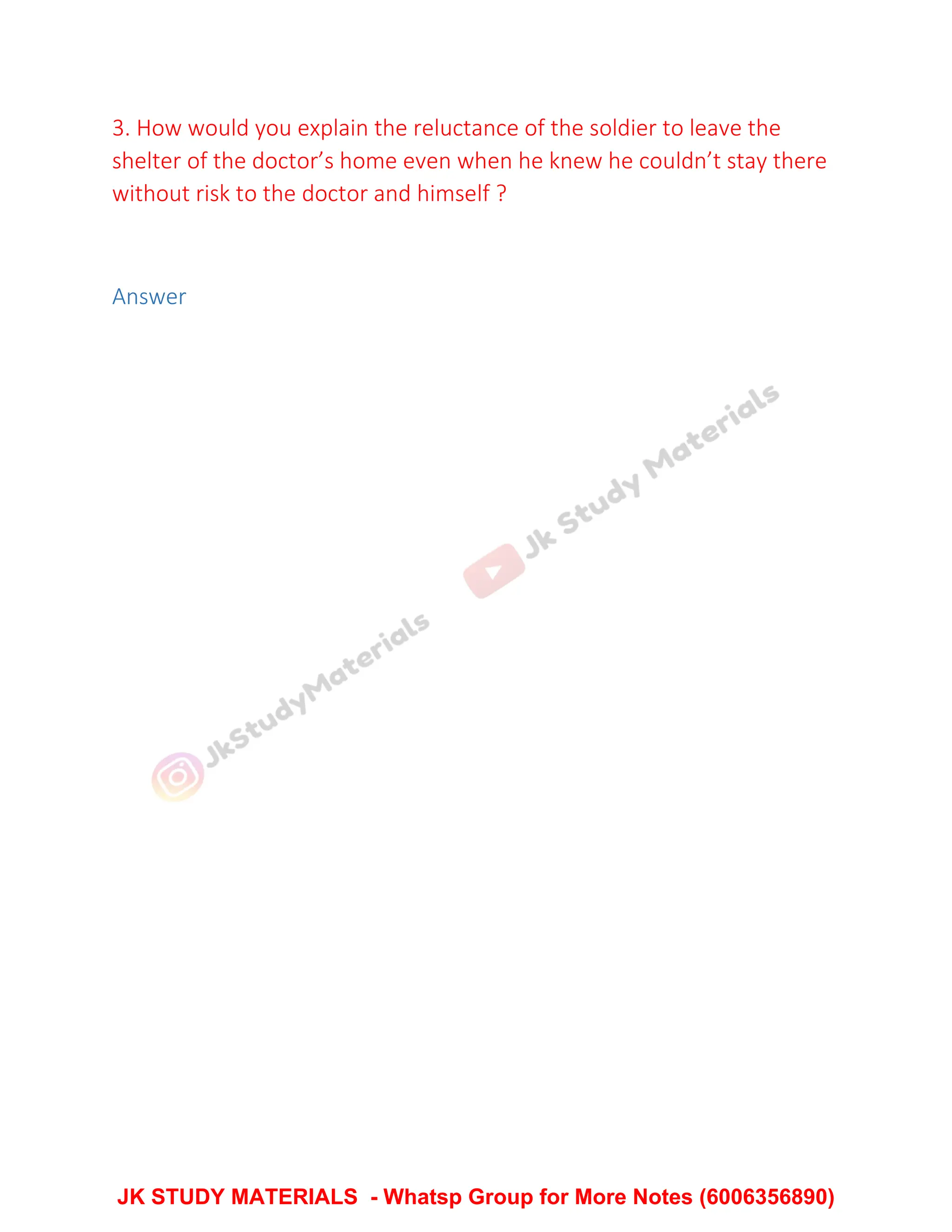 3. How would you explain the reluctance of the soldier to leave the
shelter of the doctor’s home even when he knew he couldn’t stay there
without risk to the doctor and himself ?
Answer
JK STUDY MATERIALS - Whatsp Group for More Notes (6006356890)
 