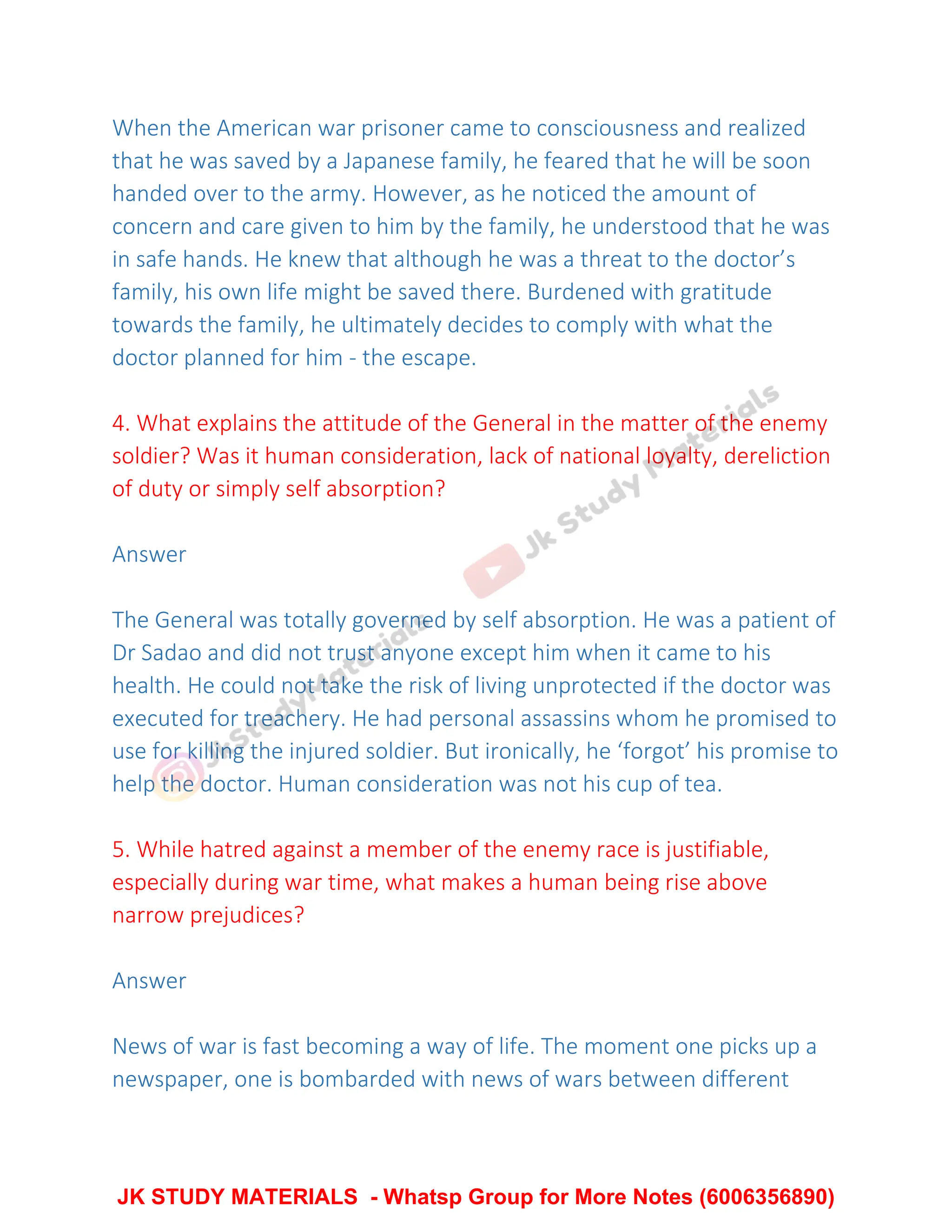 When the American war prisoner came to consciousness and realized
that he was saved by a Japanese family, he feared that he will be soon
handed over to the army. However, as he noticed the amount of
concern and care given to him by the family, he understood that he was
in safe hands. He knew that although he was a threat to the doctor’s
family, his own life might be saved there. Burdened with gratitude
towards the family, he ultimately decides to comply with what the
doctor planned for him - the escape.
4. What explains the attitude of the General in the matter of the enemy
soldier? Was it human consideration, lack of national loyalty, dereliction
of duty or simply self absorption?
Answer
The General was totally governed by self absorption. He was a patient of
Dr Sadao and did not trust anyone except him when it came to his
health. He could not take the risk of living unprotected if the doctor was
executed for treachery. He had personal assassins whom he promised to
use for killing the injured soldier. But ironically, he ‘forgot’ his promise to
help the doctor. Human consideration was not his cup of tea.
5. While hatred against a member of the enemy race is justifiable,
especially during war time, what makes a human being rise above
narrow prejudices?
Answer
News of war is fast becoming a way of life. The moment one picks up a
newspaper, one is bombarded with news of wars between different
JK STUDY MATERIALS - Whatsp Group for More Notes (6006356890)
 