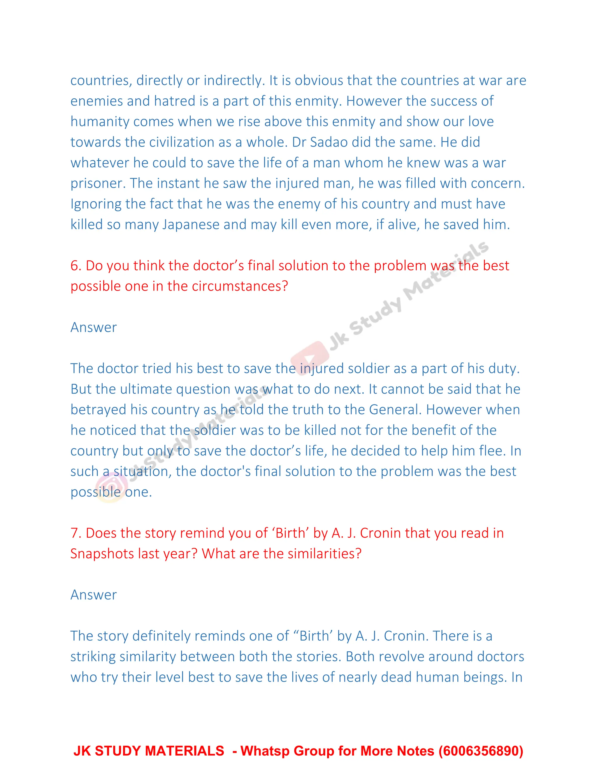 countries, directly or indirectly. It is obvious that the countries at war are
enemies and hatred is a part of this enmity. However the success of
humanity comes when we rise above this enmity and show our love
towards the civilization as a whole. Dr Sadao did the same. He did
whatever he could to save the life of a man whom he knew was a war
prisoner. The instant he saw the injured man, he was filled with concern.
Ignoring the fact that he was the enemy of his country and must have
killed so many Japanese and may kill even more, if alive, he saved him.
6. Do you think the doctor’s final solution to the problem was the best
possible one in the circumstances?
Answer
The doctor tried his best to save the injured soldier as a part of his duty.
But the ultimate question was what to do next. It cannot be said that he
betrayed his country as he told the truth to the General. However when
he noticed that the soldier was to be killed not for the benefit of the
country but only to save the doctor’s life, he decided to help him flee. In
such a situation, the doctor's final solution to the problem was the best
possible one.
7. Does the story remind you of ‘Birth’ by A. J. Cronin that you read in
Snapshots last year? What are the similarities?
Answer
The story definitely reminds one of “Birth’ by A. J. Cronin. There is a
striking similarity between both the stories. Both revolve around doctors
who try their level best to save the lives of nearly dead human beings. In
JK STUDY MATERIALS - Whatsp Group for More Notes (6006356890)
 