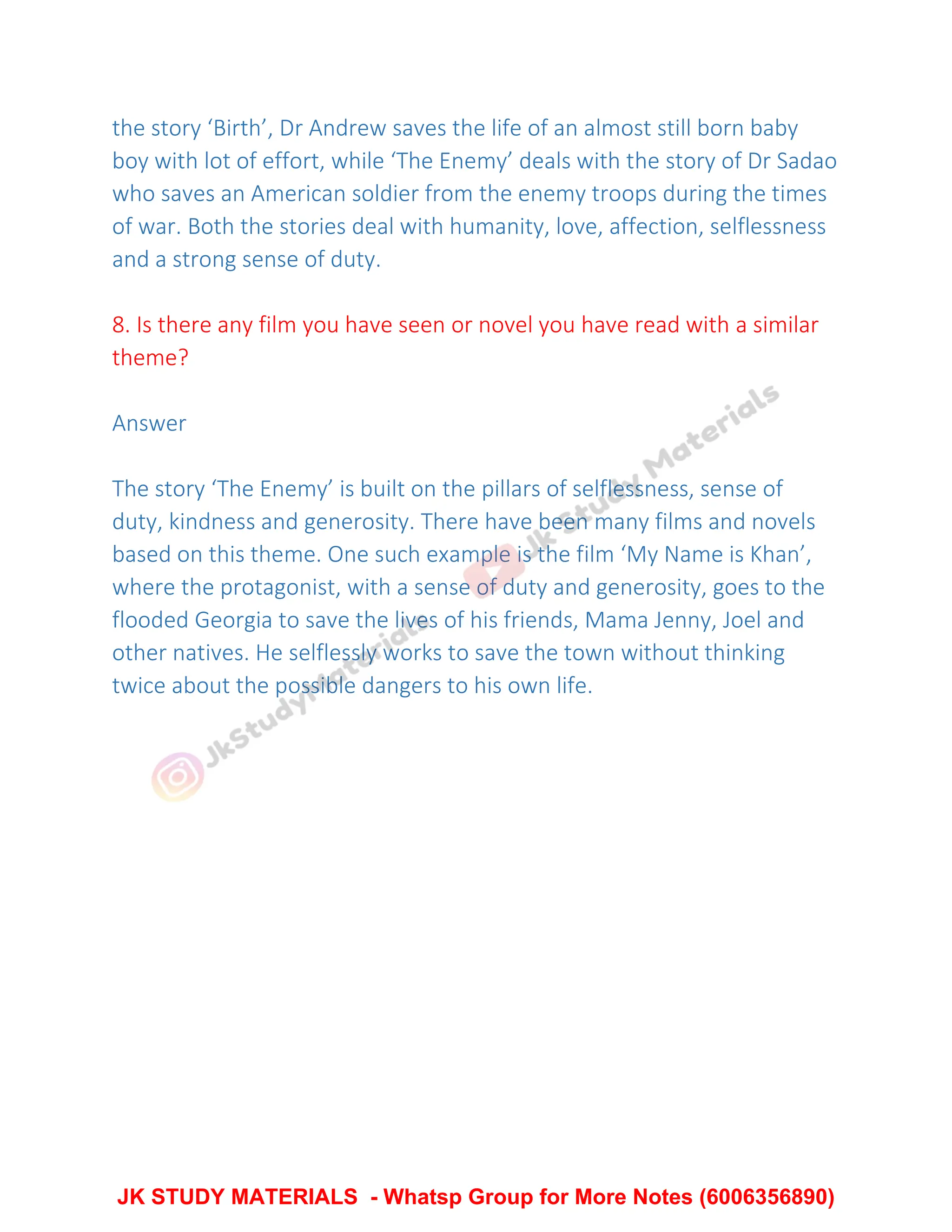 the story ‘Birth’, Dr Andrew saves the life of an almost still born baby
boy with lot of effort, while ‘The Enemy’ deals with the story of Dr Sadao
who saves an American soldier from the enemy troops during the times
of war. Both the stories deal with humanity, love, affection, selflessness
and a strong sense of duty.
8. Is there any film you have seen or novel you have read with a similar
theme?
Answer
The story ‘The Enemy’ is built on the pillars of selflessness, sense of
duty, kindness and generosity. There have been many films and novels
based on this theme. One such example is the film ‘My Name is Khan’,
where the protagonist, with a sense of duty and generosity, goes to the
flooded Georgia to save the lives of his friends, Mama Jenny, Joel and
other natives. He selflessly works to save the town without thinking
twice about the possible dangers to his own life.
JK STUDY MATERIALS - Whatsp Group for More Notes (6006356890)
 