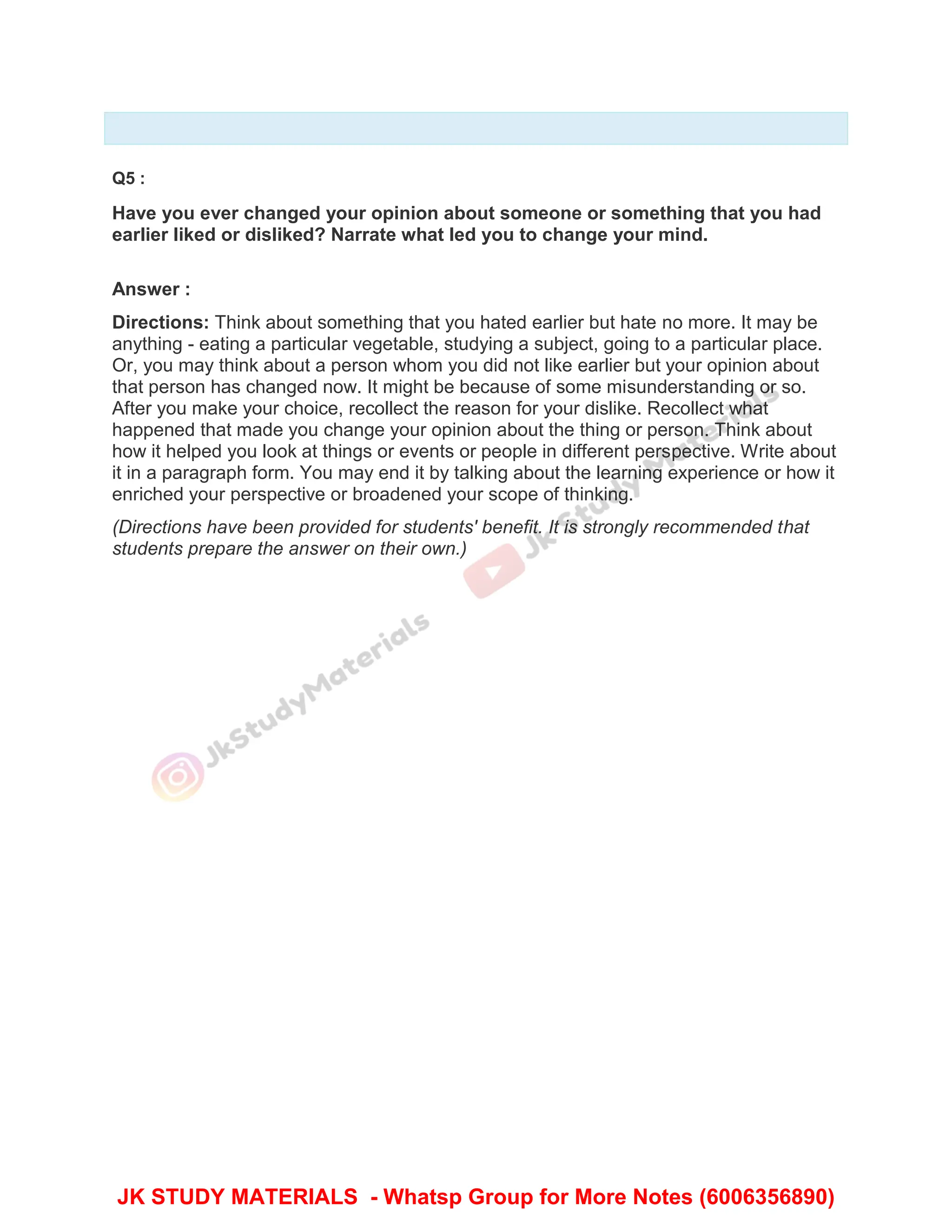 Q5 :
Have you ever changed your opinion about someone or something that you had
earlier liked or disliked? Narrate what led you to change your mind.
Answer :
Directions: Think about something that you hated earlier but hate no more. It may be
anything - eating a particular vegetable, studying a subject, going to a particular place.
Or, you may think about a person whom you did not like earlier but your opinion about
that person has changed now. It might be because of some misunderstanding or so.
After you make your choice, recollect the reason for your dislike. Recollect what
happened that made you change your opinion about the thing or person. Think about
how it helped you look at things or events or people in different perspective. Write about
it in a paragraph form. You may end it by talking about the learning experience or how it
enriched your perspective or broadened your scope of thinking.
(Directions have been provided for students' benefit. It is strongly recommended that
students prepare the answer on their own.)
JK STUDY MATERIALS - Whatsp Group for More Notes (6006356890)
 