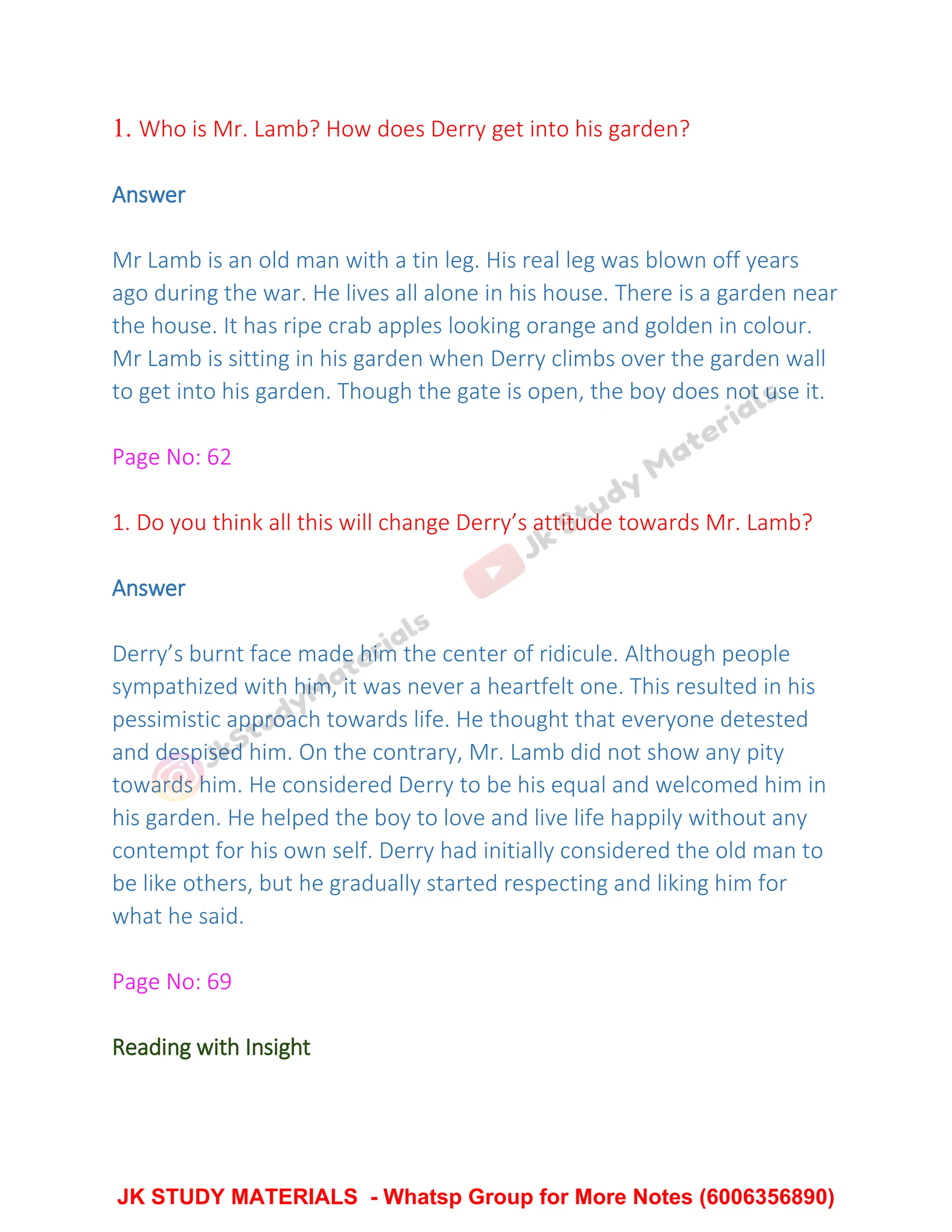 1. Who is Mr. Lamb? How does Derry get into his garden?
Answer
Mr Lamb is an old man with a tin leg. His real leg was blown off years
ago during the war. He lives all alone in his house. There is a garden near
the house. It has ripe crab apples looking orange and golden in colour.
Mr Lamb is sitting in his garden when Derry climbs over the garden wall
to get into his garden. Though the gate is open, the boy does not use it.
Page No: 62
1. Do you think all this will change Derry’s attitude towards Mr. Lamb?
Answer
Derry’s burnt face made him the center of ridicule. Although people
sympathized with him, it was never a heartfelt one. This resulted in his
pessimistic approach towards life. He thought that everyone detested
and despised him. On the contrary, Mr. Lamb did not show any pity
towards him. He considered Derry to be his equal and welcomed him in
his garden. He helped the boy to love and live life happily without any
contempt for his own self. Derry had initially considered the old man to
be like others, but he gradually started respecting and liking him for
what he said.
Page No: 69
Reading with Insight
JK STUDY MATERIALS - Whatsp Group for More Notes (6006356890)
 