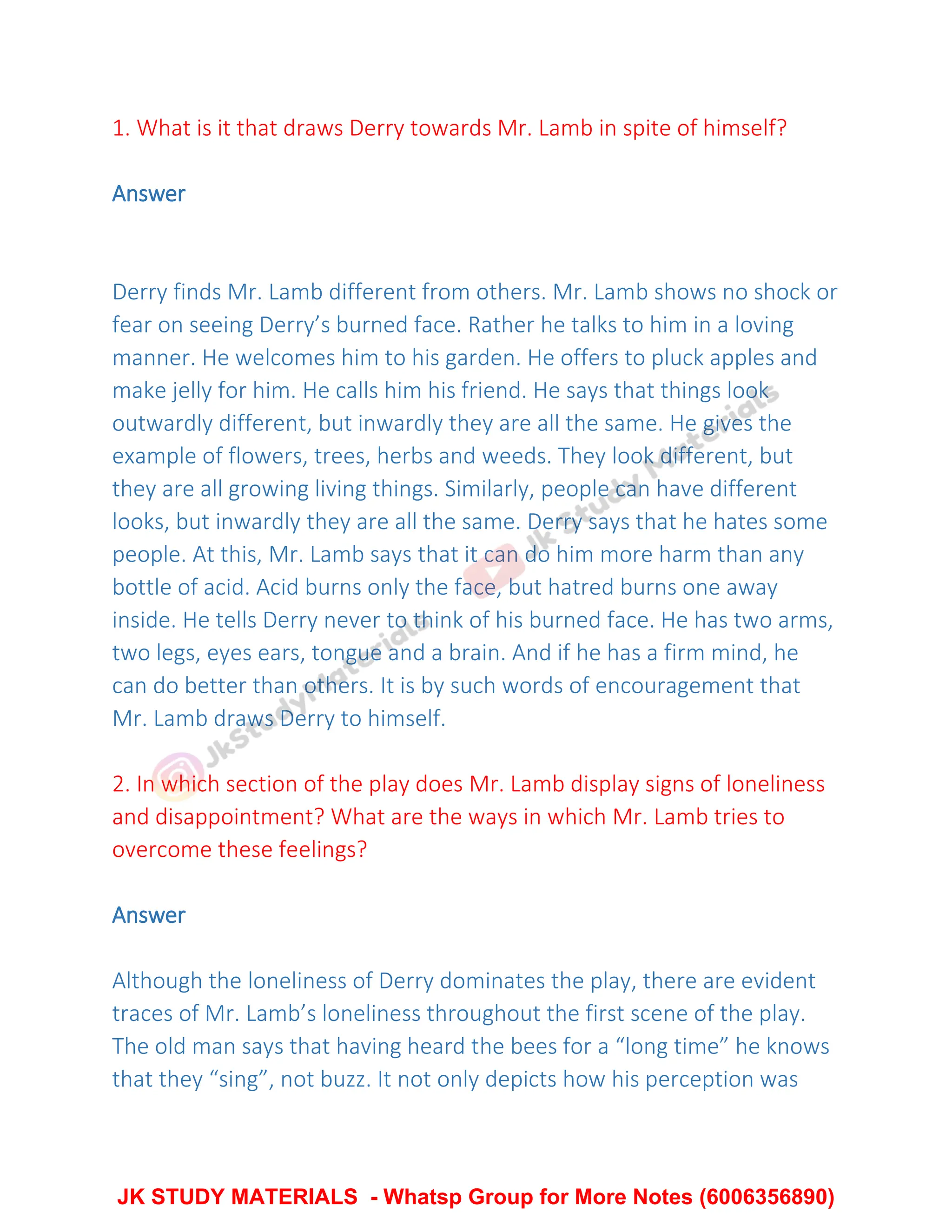 1. What is it that draws Derry towards Mr. Lamb in spite of himself?
Answer
Derry finds Mr. Lamb different from others. Mr. Lamb shows no shock or
fear on seeing Derry’s burned face. Rather he talks to him in a loving
manner. He welcomes him to his garden. He offers to pluck apples and
make jelly for him. He calls him his friend. He says that things look
outwardly different, but inwardly they are all the same. He gives the
example of flowers, trees, herbs and weeds. They look different, but
they are all growing living things. Similarly, people can have different
looks, but inwardly they are all the same. Derry says that he hates some
people. At this, Mr. Lamb says that it can do him more harm than any
bottle of acid. Acid burns only the face, but hatred burns one away
inside. He tells Derry never to think of his burned face. He has two arms,
two legs, eyes ears, tongue and a brain. And if he has a firm mind, he
can do better than others. It is by such words of encouragement that
Mr. Lamb draws Derry to himself.
2. In which section of the play does Mr. Lamb display signs of loneliness
and disappointment? What are the ways in which Mr. Lamb tries to
overcome these feelings?
Answer
Although the loneliness of Derry dominates the play, there are evident
traces of Mr. Lamb’s loneliness throughout the first scene of the play.
The old man says that having heard the bees for a “long time” he knows
that they “sing”, not buzz. It not only depicts how his perception was
JK STUDY MATERIALS - Whatsp Group for More Notes (6006356890)
 