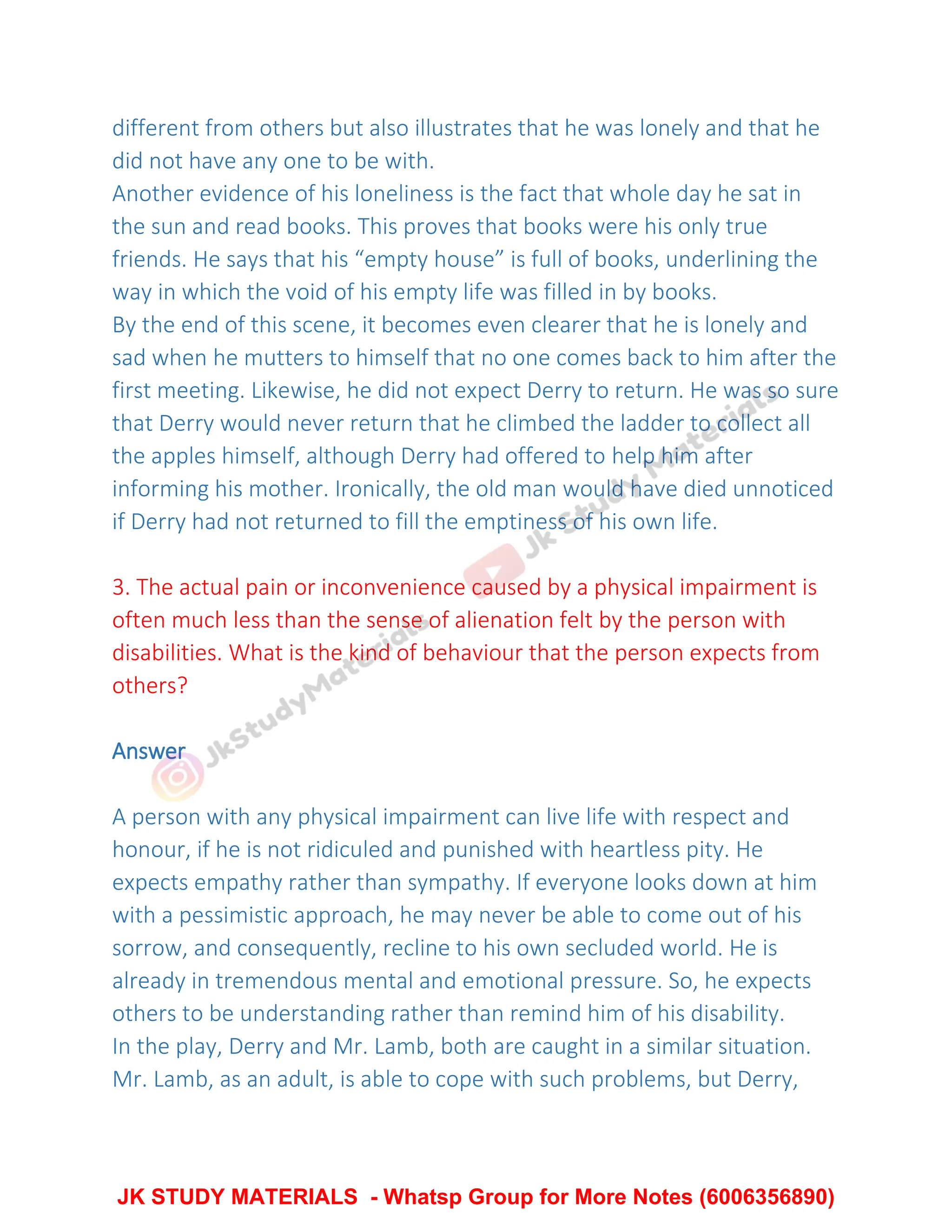 different from others but also illustrates that he was lonely and that he
did not have any one to be with.
Another evidence of his loneliness is the fact that whole day he sat in
the sun and read books. This proves that books were his only true
friends. He says that his “empty house” is full of books, underlining the
way in which the void of his empty life was filled in by books.
By the end of this scene, it becomes even clearer that he is lonely and
sad when he mutters to himself that no one comes back to him after the
first meeting. Likewise, he did not expect Derry to return. He was so sure
that Derry would never return that he climbed the ladder to collect all
the apples himself, although Derry had offered to help him after
informing his mother. Ironically, the old man would have died unnoticed
if Derry had not returned to fill the emptiness of his own life.
3. The actual pain or inconvenience caused by a physical impairment is
often much less than the sense of alienation felt by the person with
disabilities. What is the kind of behaviour that the person expects from
others?
Answer
A person with any physical impairment can live life with respect and
honour, if he is not ridiculed and punished with heartless pity. He
expects empathy rather than sympathy. If everyone looks down at him
with a pessimistic approach, he may never be able to come out of his
sorrow, and consequently, recline to his own secluded world. He is
already in tremendous mental and emotional pressure. So, he expects
others to be understanding rather than remind him of his disability.
In the play, Derry and Mr. Lamb, both are caught in a similar situation.
Mr. Lamb, as an adult, is able to cope with such problems, but Derry,
JK STUDY MATERIALS - Whatsp Group for More Notes (6006356890)
 