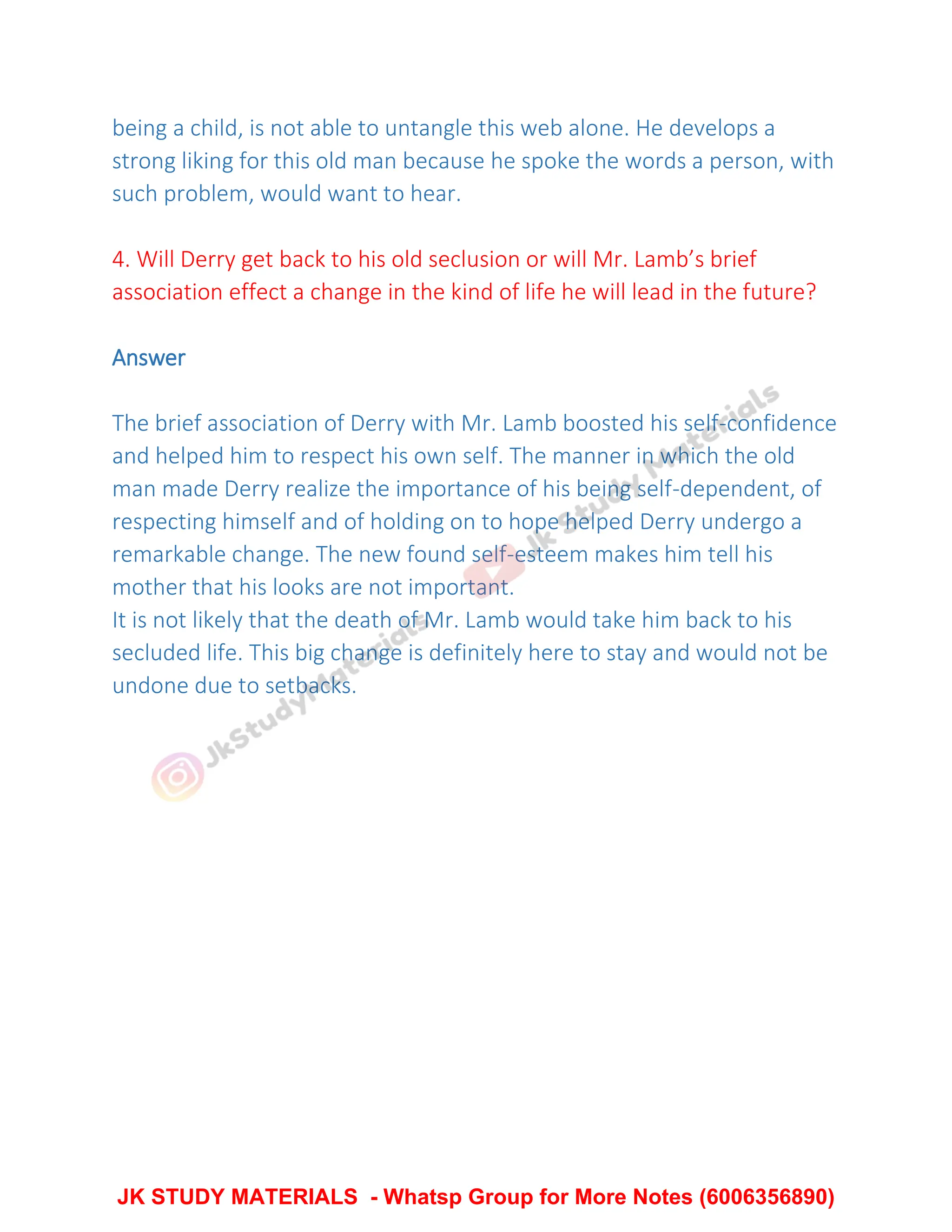 being a child, is not able to untangle this web alone. He develops a
strong liking for this old man because he spoke the words a person, with
such problem, would want to hear.
4. Will Derry get back to his old seclusion or will Mr. Lamb’s brief
association effect a change in the kind of life he will lead in the future?
Answer
The brief association of Derry with Mr. Lamb boosted his self-confidence
and helped him to respect his own self. The manner in which the old
man made Derry realize the importance of his being self-dependent, of
respecting himself and of holding on to hope helped Derry undergo a
remarkable change. The new found self-esteem makes him tell his
mother that his looks are not important.
It is not likely that the death of Mr. Lamb would take him back to his
secluded life. This big change is definitely here to stay and would not be
undone due to setbacks.
JK STUDY MATERIALS - Whatsp Group for More Notes (6006356890)
 