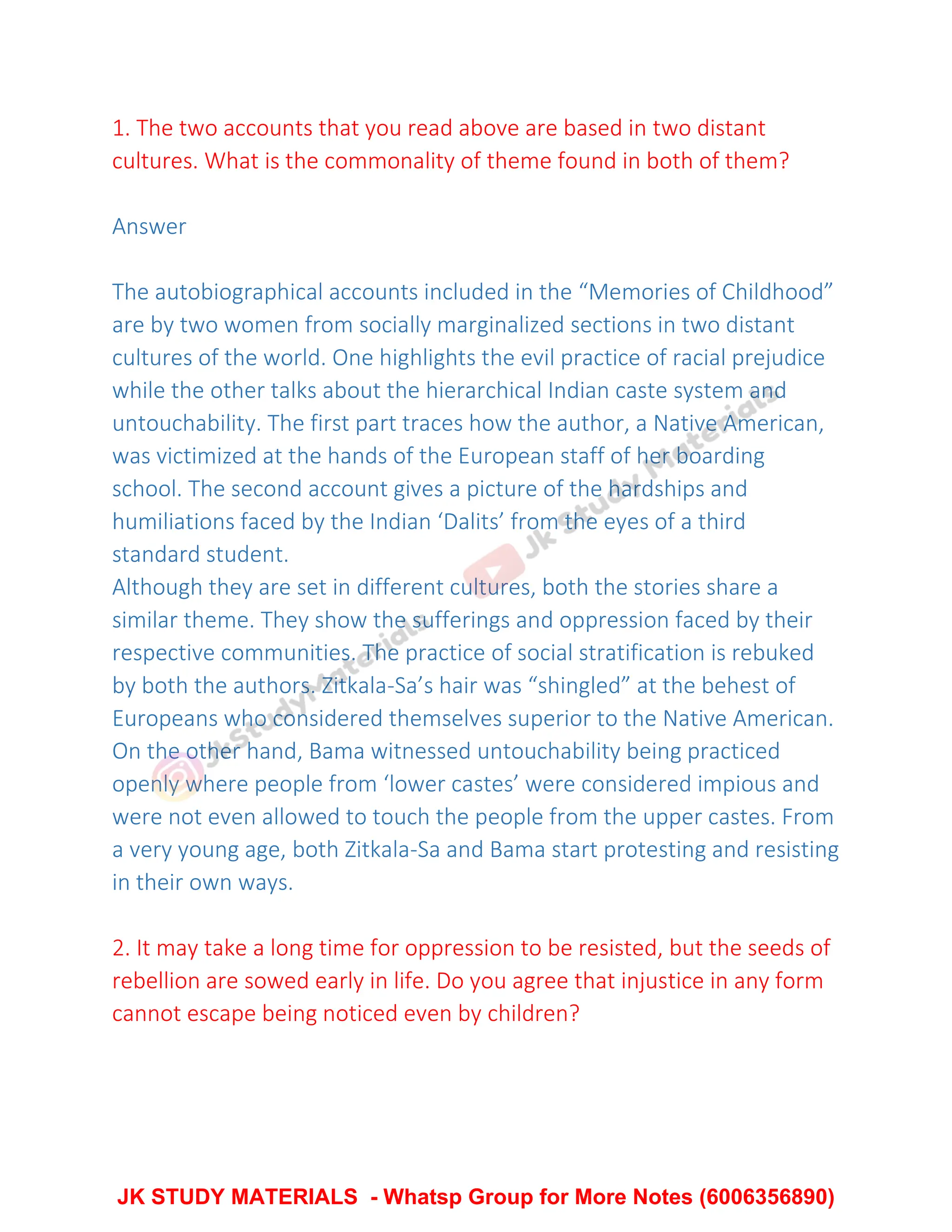 1. The two accounts that you read above are based in two distant
cultures. What is the commonality of theme found in both of them?
Answer
The autobiographical accounts included in the “Memories of Childhood”
are by two women from socially marginalized sections in two distant
cultures of the world. One highlights the evil practice of racial prejudice
while the other talks about the hierarchical Indian caste system and
untouchability. The first part traces how the author, a Native American,
was victimized at the hands of the European staff of her boarding
school. The second account gives a picture of the hardships and
humiliations faced by the Indian ‘Dalits’ from the eyes of a third
standard student.
Although they are set in different cultures, both the stories share a
similar theme. They show the sufferings and oppression faced by their
respective communities. The practice of social stratification is rebuked
by both the authors. Zitkala-Sa’s hair was “shingled” at the behest of
Europeans who considered themselves superior to the Native American.
On the other hand, Bama witnessed untouchability being practiced
openly where people from ‘lower castes’ were considered impious and
were not even allowed to touch the people from the upper castes. From
a very young age, both Zitkala-Sa and Bama start protesting and resisting
in their own ways.
2. It may take a long time for oppression to be resisted, but the seeds of
rebellion are sowed early in life. Do you agree that injustice in any form
cannot escape being noticed even by children?
JK STUDY MATERIALS - Whatsp Group for More Notes (6006356890)
 