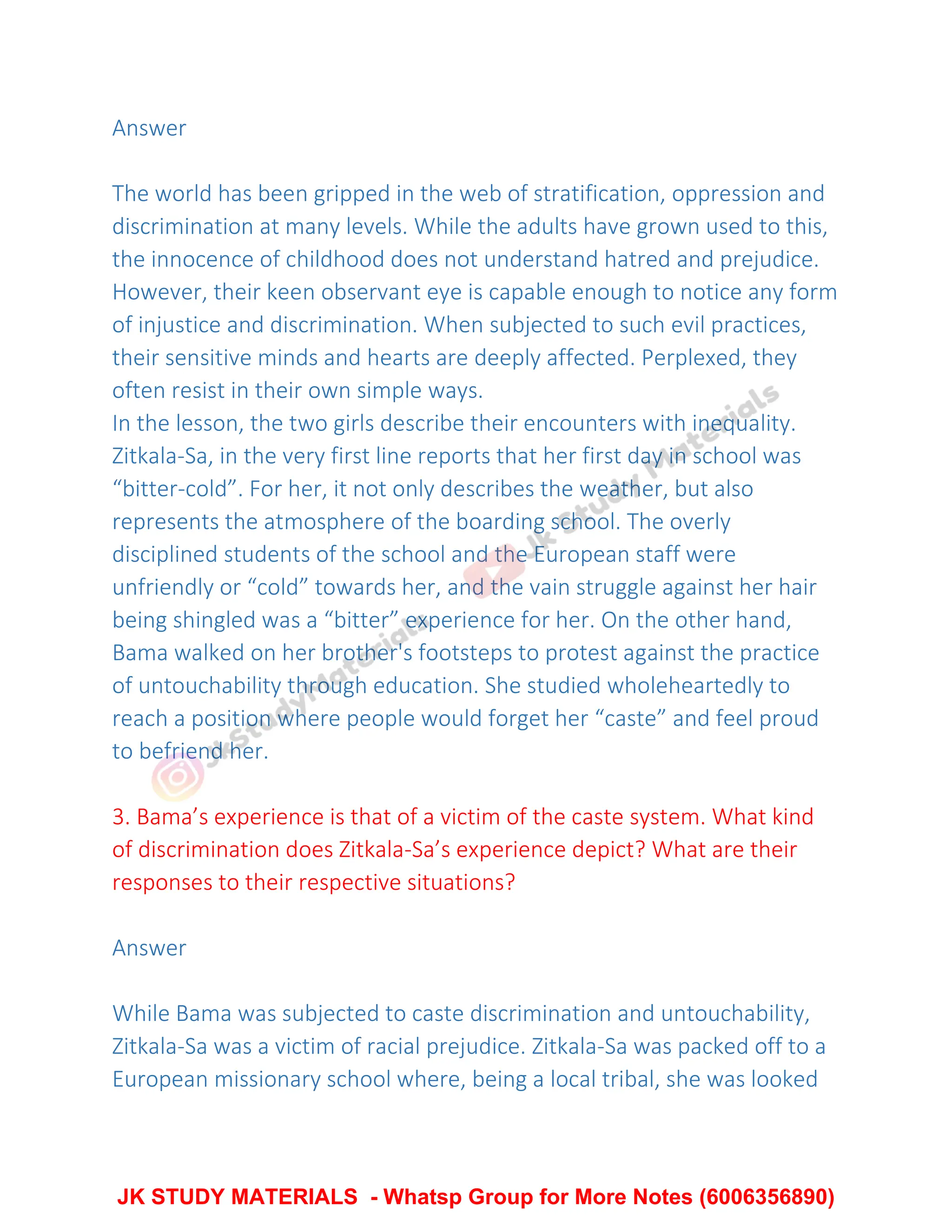 Answer
The world has been gripped in the web of stratification, oppression and
discrimination at many levels. While the adults have grown used to this,
the innocence of childhood does not understand hatred and prejudice.
However, their keen observant eye is capable enough to notice any form
of injustice and discrimination. When subjected to such evil practices,
their sensitive minds and hearts are deeply affected. Perplexed, they
often resist in their own simple ways.
In the lesson, the two girls describe their encounters with inequality.
Zitkala-Sa, in the very first line reports that her first day in school was
“bitter-cold”. For her, it not only describes the weather, but also
represents the atmosphere of the boarding school. The overly
disciplined students of the school and the European staff were
unfriendly or “cold” towards her, and the vain struggle against her hair
being shingled was a “bitter” experience for her. On the other hand,
Bama walked on her brother's footsteps to protest against the practice
of untouchability through education. She studied wholeheartedly to
reach a position where people would forget her “caste” and feel proud
to befriend her.
3. Bama’s experience is that of a victim of the caste system. What kind
of discrimination does Zitkala-Sa’s experience depict? What are their
responses to their respective situations?
Answer
While Bama was subjected to caste discrimination and untouchability,
Zitkala-Sa was a victim of racial prejudice. Zitkala-Sa was packed off to a
European missionary school where, being a local tribal, she was looked
JK STUDY MATERIALS - Whatsp Group for More Notes (6006356890)
 