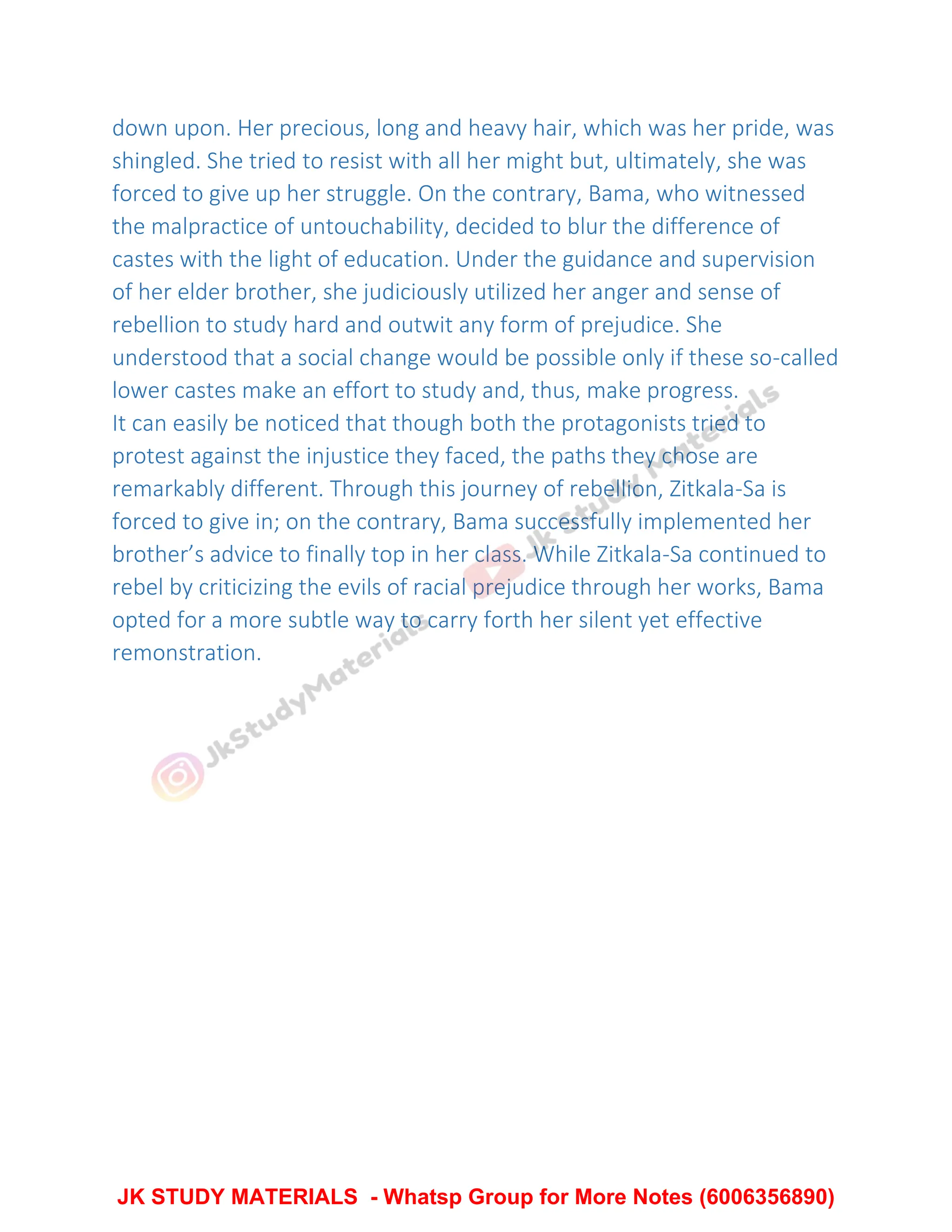 down upon. Her precious, long and heavy hair, which was her pride, was
shingled. She tried to resist with all her might but, ultimately, she was
forced to give up her struggle. On the contrary, Bama, who witnessed
the malpractice of untouchability, decided to blur the difference of
castes with the light of education. Under the guidance and supervision
of her elder brother, she judiciously utilized her anger and sense of
rebellion to study hard and outwit any form of prejudice. She
understood that a social change would be possible only if these so-called
lower castes make an effort to study and, thus, make progress.
It can easily be noticed that though both the protagonists tried to
protest against the injustice they faced, the paths they chose are
remarkably different. Through this journey of rebellion, Zitkala-Sa is
forced to give in; on the contrary, Bama successfully implemented her
brother’s advice to finally top in her class. While Zitkala-Sa continued to
rebel by criticizing the evils of racial prejudice through her works, Bama
opted for a more subtle way to carry forth her silent yet effective
remonstration.
JK STUDY MATERIALS - Whatsp Group for More Notes (6006356890)
 
