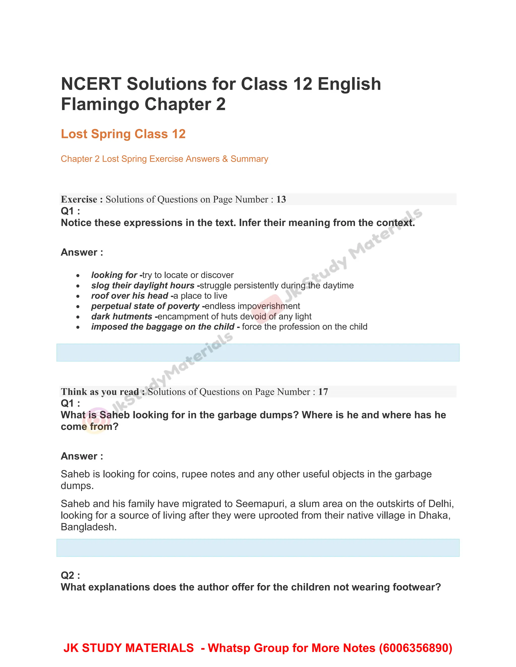 NCERT Solutions for Class 12 English
Flamingo Chapter 2
Lost Spring Class 12
Chapter 2 Lost Spring Exercise Answers & Summary
Exercise : Solutions of Questions on Page Number : 13
Q1 :
Notice these expressions in the text. Infer their meaning from the context.
Answer :
 looking for -try to locate or discover
 slog their daylight hours -struggle persistently during the daytime
 roof over his head -a place to live
 perpetual state of poverty -endless impoverishment
 dark hutments -encampment of huts devoid of any light
 imposed the baggage on the child - force the profession on the child
Think as you read : Solutions of Questions on Page Number : 17
Q1 :
What is Saheb looking for in the garbage dumps? Where is he and where has he
come from?
Answer :
Saheb is looking for coins, rupee notes and any other useful objects in the garbage
dumps.
Saheb and his family have migrated to Seemapuri, a slum area on the outskirts of Delhi,
looking for a source of living after they were uprooted from their native village in Dhaka,
Bangladesh.
Q2 :
What explanations does the author offer for the children not wearing footwear?
JK STUDY MATERIALS - Whatsp Group for More Notes (6006356890)
 