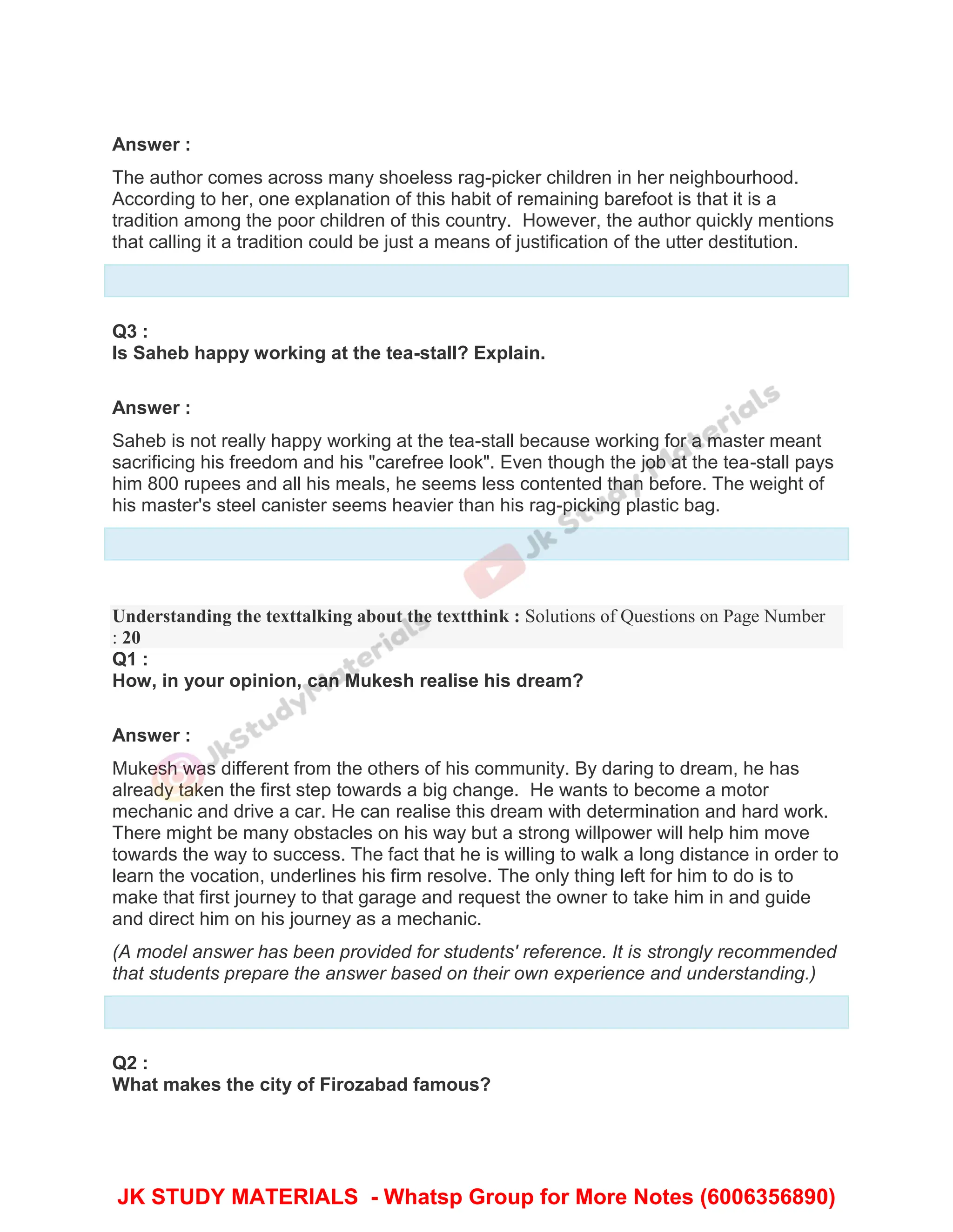 Answer :
The author comes across many shoeless rag-picker children in her neighbourhood.
According to her, one explanation of this habit of remaining barefoot is that it is a
tradition among the poor children of this country. However, the author quickly mentions
that calling it a tradition could be just a means of justification of the utter destitution.
Q3 :
Is Saheb happy working at the tea-stall? Explain.
Answer :
Saheb is not really happy working at the tea-stall because working for a master meant
sacrificing his freedom and his "carefree look". Even though the job at the tea-stall pays
him 800 rupees and all his meals, he seems less contented than before. The weight of
his master's steel canister seems heavier than his rag-picking plastic bag.
Understanding the texttalking about the textthink : Solutions of Questions on Page Number
: 20
Q1 :
How, in your opinion, can Mukesh realise his dream?
Answer :
Mukesh was different from the others of his community. By daring to dream, he has
already taken the first step towards a big change. He wants to become a motor
mechanic and drive a car. He can realise this dream with determination and hard work.
There might be many obstacles on his way but a strong willpower will help him move
towards the way to success. The fact that he is willing to walk a long distance in order to
learn the vocation, underlines his firm resolve. The only thing left for him to do is to
make that first journey to that garage and request the owner to take him in and guide
and direct him on his journey as a mechanic.
(A model answer has been provided for students' reference. It is strongly recommended
that students prepare the answer based on their own experience and understanding.)
Q2 :
What makes the city of Firozabad famous?
JK STUDY MATERIALS - Whatsp Group for More Notes (6006356890)
 