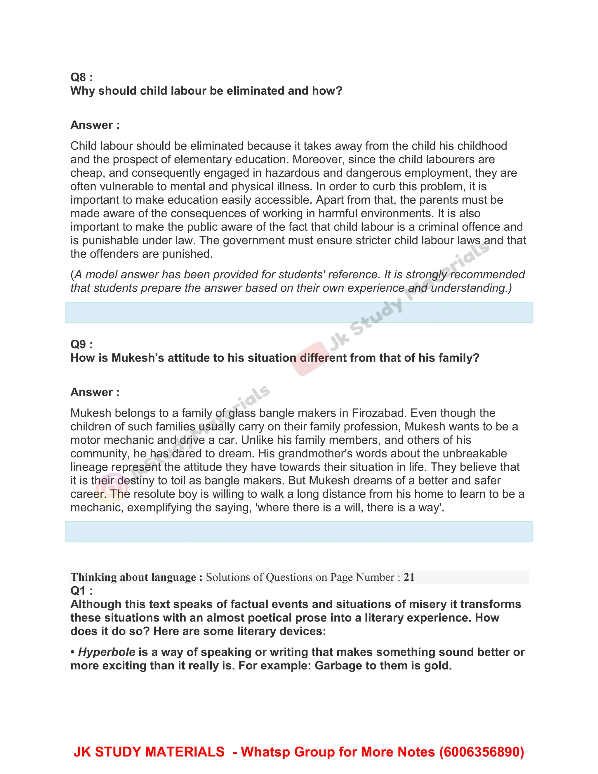 Q8 :
Why should child labour be eliminated and how?
Answer :
Child labour should be eliminated because it takes away from the child his childhood
and the prospect of elementary education. Moreover, since the child labourers are
cheap, and consequently engaged in hazardous and dangerous employment, they are
often vulnerable to mental and physical illness. In order to curb this problem, it is
important to make education easily accessible. Apart from that, the parents must be
made aware of the consequences of working in harmful environments. It is also
important to make the public aware of the fact that child labour is a criminal offence and
is punishable under law. The government must ensure stricter child labour laws and that
the offenders are punished.
(A model answer has been provided for students' reference. It is strongly recommended
that students prepare the answer based on their own experience and understanding.)
Q9 :
How is Mukesh's attitude to his situation different from that of his family?
Answer :
Mukesh belongs to a family of glass bangle makers in Firozabad. Even though the
children of such families usually carry on their family profession, Mukesh wants to be a
motor mechanic and drive a car. Unlike his family members, and others of his
community, he has dared to dream. His grandmother's words about the unbreakable
lineage represent the attitude they have towards their situation in life. They believe that
it is their destiny to toil as bangle makers. But Mukesh dreams of a better and safer
career. The resolute boy is willing to walk a long distance from his home to learn to be a
mechanic, exemplifying the saying, 'where there is a will, there is a way'.
Thinking about language : Solutions of Questions on Page Number : 21
Q1 :
Although this text speaks of factual events and situations of misery it transforms
these situations with an almost poetical prose into a literary experience. How
does it do so? Here are some literary devices:
• Hyperbole is a way of speaking or writing that makes something sound better or
more exciting than it really is. For example: Garbage to them is gold.
JK STUDY MATERIALS - Whatsp Group for More Notes (6006356890)
 