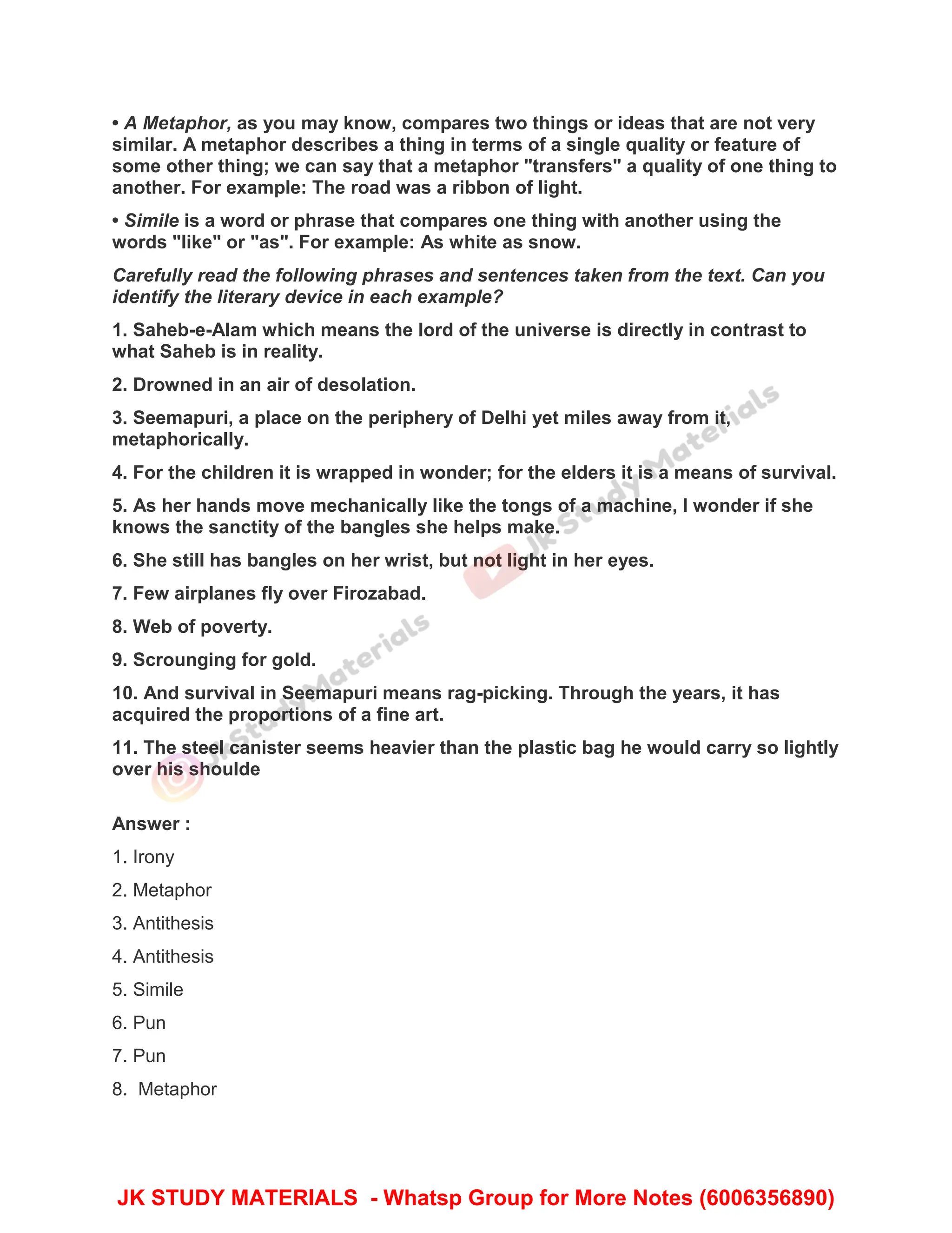 • A Metaphor, as you may know, compares two things or ideas that are not very
similar. A metaphor describes a thing in terms of a single quality or feature of
some other thing; we can say that a metaphor "transfers" a quality of one thing to
another. For example: The road was a ribbon of light.
• Simile is a word or phrase that compares one thing with another using the
words "like" or "as". For example: As white as snow.
Carefully read the following phrases and sentences taken from the text. Can you
identify the literary device in each example?
1. Saheb-e-Alam which means the lord of the universe is directly in contrast to
what Saheb is in reality.
2. Drowned in an air of desolation.
3. Seemapuri, a place on the periphery of Delhi yet miles away from it,
metaphorically.
4. For the children it is wrapped in wonder; for the elders it is a means of survival.
5. As her hands move mechanically like the tongs of a machine, I wonder if she
knows the sanctity of the bangles she helps make.
6. She still has bangles on her wrist, but not light in her eyes.
7. Few airplanes fly over Firozabad.
8. Web of poverty.
9. Scrounging for gold.
10. And survival in Seemapuri means rag-picking. Through the years, it has
acquired the proportions of a fine art.
11. The steel canister seems heavier than the plastic bag he would carry so lightly
over his shoulde
Answer :
1. Irony
2. Metaphor
3. Antithesis
4. Antithesis
5. Simile
6. Pun
7. Pun
8. Metaphor
JK STUDY MATERIALS - Whatsp Group for More Notes (6006356890)
 