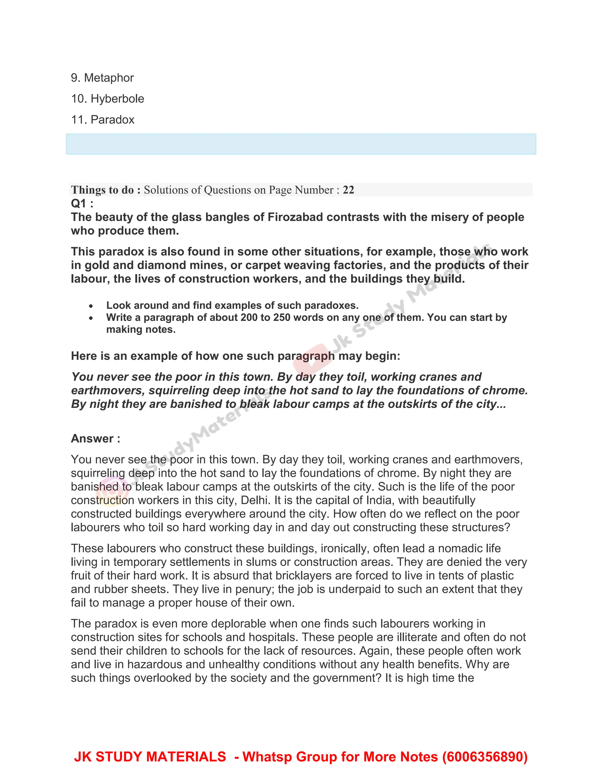 9. Metaphor
10. Hyberbole
11. Paradox
Things to do : Solutions of Questions on Page Number : 22
Q1 :
The beauty of the glass bangles of Firozabad contrasts with the misery of people
who produce them.
This paradox is also found in some other situations, for example, those who work
in gold and diamond mines, or carpet weaving factories, and the products of their
labour, the lives of construction workers, and the buildings they build.
 Look around and find examples of such paradoxes.
 Write a paragraph of about 200 to 250 words on any one of them. You can start by
making notes.
Here is an example of how one such paragraph may begin:
You never see the poor in this town. By day they toil, working cranes and
earthmovers, squirreling deep into the hot sand to lay the foundations of chrome.
By night they are banished to bleak labour camps at the outskirts of the city...
Answer :
You never see the poor in this town. By day they toil, working cranes and earthmovers,
squirreling deep into the hot sand to lay the foundations of chrome. By night they are
banished to bleak labour camps at the outskirts of the city. Such is the life of the poor
construction workers in this city, Delhi. It is the capital of India, with beautifully
constructed buildings everywhere around the city. How often do we reflect on the poor
labourers who toil so hard working day in and day out constructing these structures?
These labourers who construct these buildings, ironically, often lead a nomadic life
living in temporary settlements in slums or construction areas. They are denied the very
fruit of their hard work. It is absurd that bricklayers are forced to live in tents of plastic
and rubber sheets. They live in penury; the job is underpaid to such an extent that they
fail to manage a proper house of their own.
The paradox is even more deplorable when one finds such labourers working in
construction sites for schools and hospitals. These people are illiterate and often do not
send their children to schools for the lack of resources. Again, these people often work
and live in hazardous and unhealthy conditions without any health benefits. Why are
such things overlooked by the society and the government? It is high time the
JK STUDY MATERIALS - Whatsp Group for More Notes (6006356890)
 