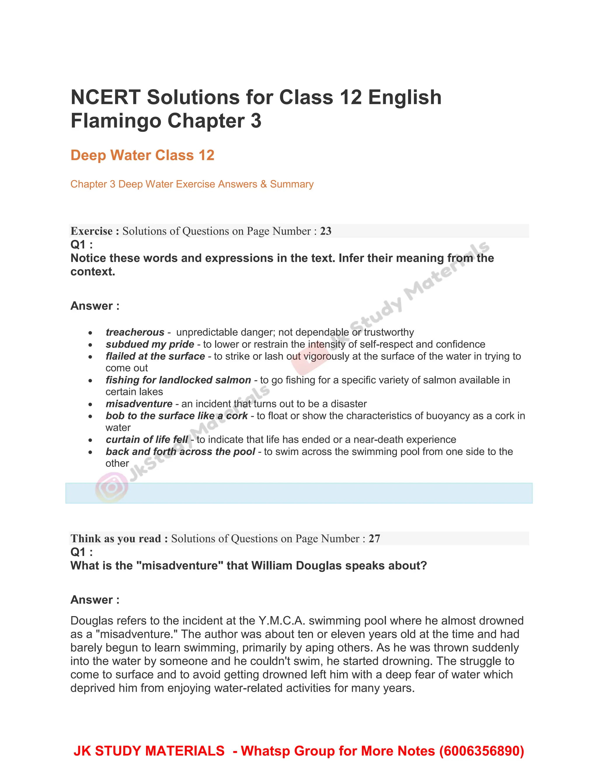 NCERT Solutions for Class 12 English
Flamingo Chapter 3
Deep Water Class 12
Chapter 3 Deep Water Exercise Answers & Summary
Exercise : Solutions of Questions on Page Number : 23
Q1 :
Notice these words and expressions in the text. Infer their meaning from the
context.
Answer :
 treacherous - unpredictable danger; not dependable or trustworthy
 subdued my pride - to lower or restrain the intensity of self-respect and confidence
 flailed at the surface - to strike or lash out vigorously at the surface of the water in trying to
come out
 fishing for landlocked salmon - to go fishing for a specific variety of salmon available in
certain lakes
 misadventure - an incident that turns out to be a disaster
 bob to the surface like a cork - to float or show the characteristics of buoyancy as a cork in
water
 curtain of life fell - to indicate that life has ended or a near-death experience
 back and forth across the pool - to swim across the swimming pool from one side to the
other
Think as you read : Solutions of Questions on Page Number : 27
Q1 :
What is the "misadventure" that William Douglas speaks about?
Answer :
Douglas refers to the incident at the Y.M.C.A. swimming pool where he almost drowned
as a "misadventure." The author was about ten or eleven years old at the time and had
barely begun to learn swimming, primarily by aping others. As he was thrown suddenly
into the water by someone and he couldn't swim, he started drowning. The struggle to
come to surface and to avoid getting drowned left him with a deep fear of water which
deprived him from enjoying water-related activities for many years.
JK STUDY MATERIALS - Whatsp Group for More Notes (6006356890)
 