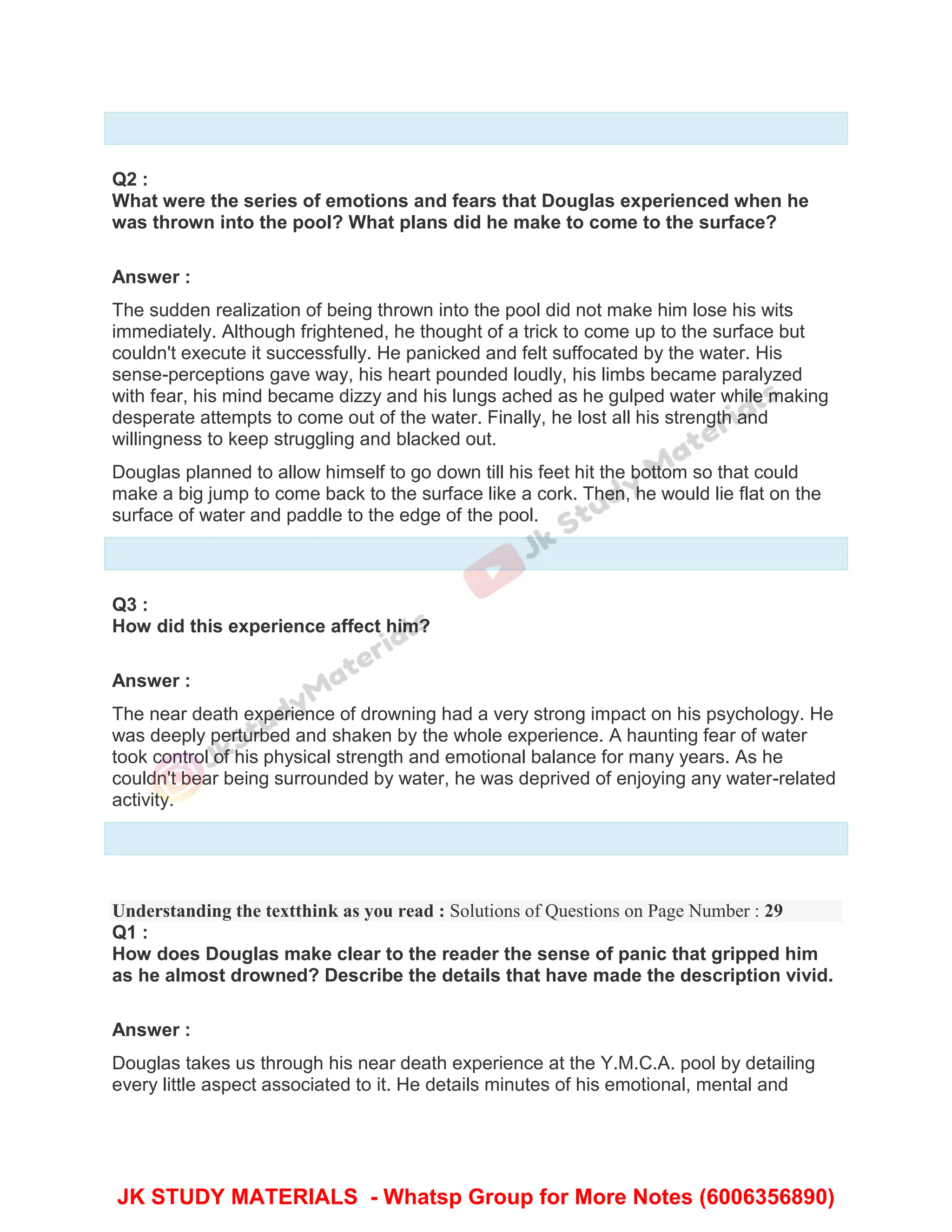 Q2 :
What were the series of emotions and fears that Douglas experienced when he
was thrown into the pool? What plans did he make to come to the surface?
Answer :
The sudden realization of being thrown into the pool did not make him lose his wits
immediately. Although frightened, he thought of a trick to come up to the surface but
couldn't execute it successfully. He panicked and felt suffocated by the water. His
sense-perceptions gave way, his heart pounded loudly, his limbs became paralyzed
with fear, his mind became dizzy and his lungs ached as he gulped water while making
desperate attempts to come out of the water. Finally, he lost all his strength and
willingness to keep struggling and blacked out.
Douglas planned to allow himself to go down till his feet hit the bottom so that could
make a big jump to come back to the surface like a cork. Then, he would lie flat on the
surface of water and paddle to the edge of the pool.
Q3 :
How did this experience affect him?
Answer :
The near death experience of drowning had a very strong impact on his psychology. He
was deeply perturbed and shaken by the whole experience. A haunting fear of water
took control of his physical strength and emotional balance for many years. As he
couldn't bear being surrounded by water, he was deprived of enjoying any water-related
activity.
Understanding the textthink as you read : Solutions of Questions on Page Number : 29
Q1 :
How does Douglas make clear to the reader the sense of panic that gripped him
as he almost drowned? Describe the details that have made the description vivid.
Answer :
Douglas takes us through his near death experience at the Y.M.C.A. pool by detailing
every little aspect associated to it. He details minutes of his emotional, mental and
JK STUDY MATERIALS - Whatsp Group for More Notes (6006356890)
 