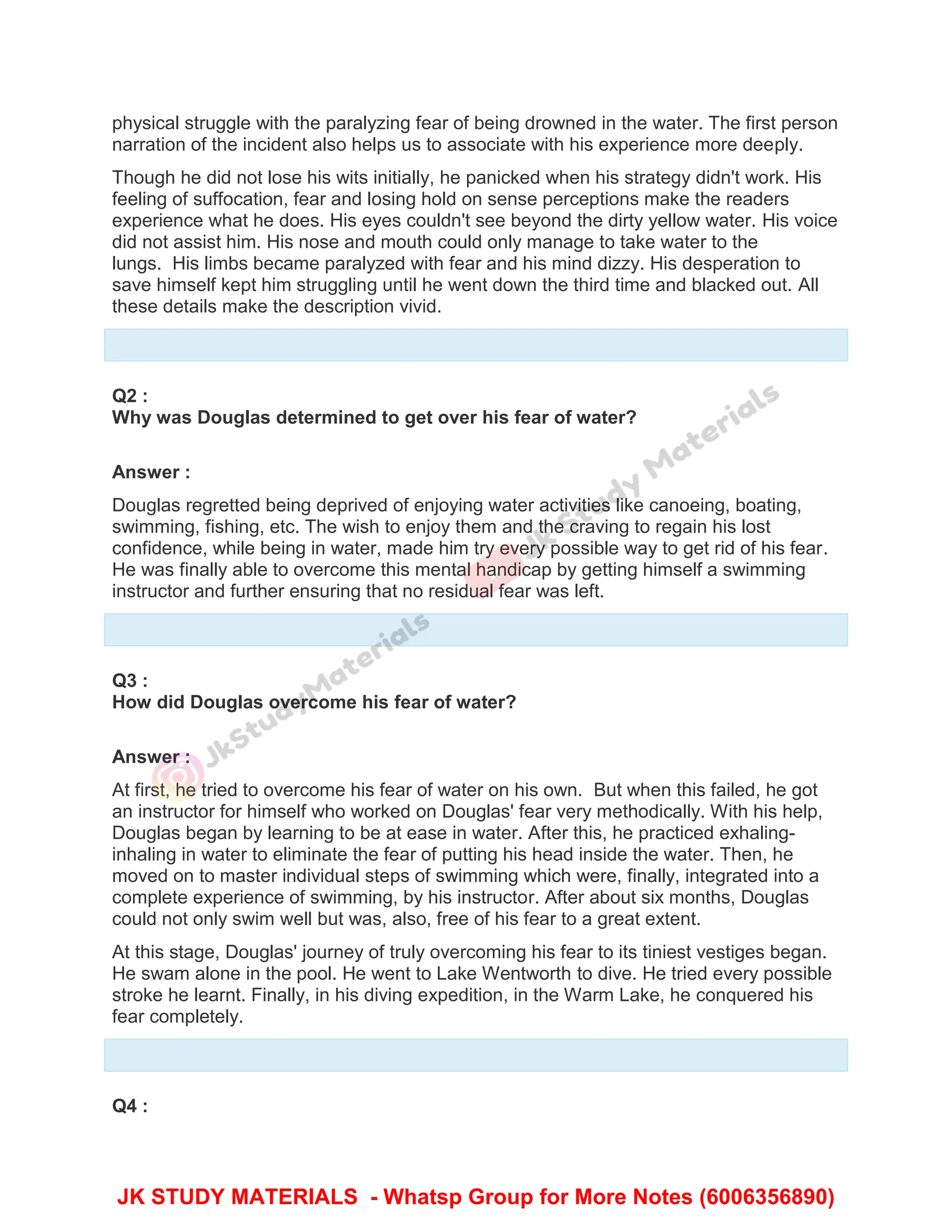 physical struggle with the paralyzing fear of being drowned in the water. The first person
narration of the incident also helps us to associate with his experience more deeply.
Though he did not lose his wits initially, he panicked when his strategy didn't work. His
feeling of suffocation, fear and losing hold on sense perceptions make the readers
experience what he does. His eyes couldn't see beyond the dirty yellow water. His voice
did not assist him. His nose and mouth could only manage to take water to the
lungs. His limbs became paralyzed with fear and his mind dizzy. His desperation to
save himself kept him struggling until he went down the third time and blacked out. All
these details make the description vivid.
Q2 :
Why was Douglas determined to get over his fear of water?
Answer :
Douglas regretted being deprived of enjoying water activities like canoeing, boating,
swimming, fishing, etc. The wish to enjoy them and the craving to regain his lost
confidence, while being in water, made him try every possible way to get rid of his fear.
He was finally able to overcome this mental handicap by getting himself a swimming
instructor and further ensuring that no residual fear was left.
Q3 :
How did Douglas overcome his fear of water?
Answer :
At first, he tried to overcome his fear of water on his own. But when this failed, he got
an instructor for himself who worked on Douglas' fear very methodically. With his help,
Douglas began by learning to be at ease in water. After this, he practiced exhaling-
inhaling in water to eliminate the fear of putting his head inside the water. Then, he
moved on to master individual steps of swimming which were, finally, integrated into a
complete experience of swimming, by his instructor. After about six months, Douglas
could not only swim well but was, also, free of his fear to a great extent.
At this stage, Douglas' journey of truly overcoming his fear to its tiniest vestiges began.
He swam alone in the pool. He went to Lake Wentworth to dive. He tried every possible
stroke he learnt. Finally, in his diving expedition, in the Warm Lake, he conquered his
fear completely.
Q4 :
JK STUDY MATERIALS - Whatsp Group for More Notes (6006356890)
 