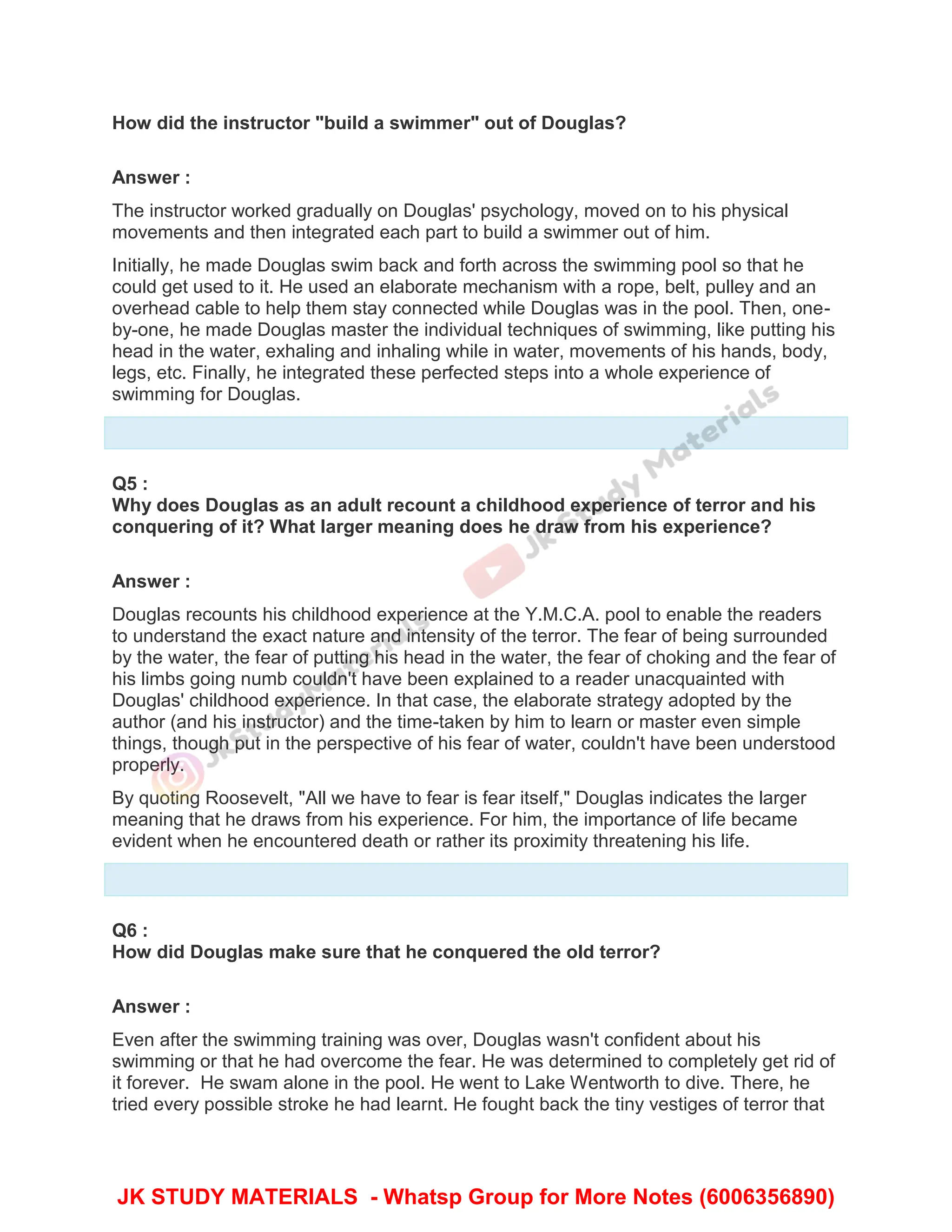 How did the instructor "build a swimmer" out of Douglas?
Answer :
The instructor worked gradually on Douglas' psychology, moved on to his physical
movements and then integrated each part to build a swimmer out of him.
Initially, he made Douglas swim back and forth across the swimming pool so that he
could get used to it. He used an elaborate mechanism with a rope, belt, pulley and an
overhead cable to help them stay connected while Douglas was in the pool. Then, one-
by-one, he made Douglas master the individual techniques of swimming, like putting his
head in the water, exhaling and inhaling while in water, movements of his hands, body,
legs, etc. Finally, he integrated these perfected steps into a whole experience of
swimming for Douglas.
Q5 :
Why does Douglas as an adult recount a childhood experience of terror and his
conquering of it? What larger meaning does he draw from his experience?
Answer :
Douglas recounts his childhood experience at the Y.M.C.A. pool to enable the readers
to understand the exact nature and intensity of the terror. The fear of being surrounded
by the water, the fear of putting his head in the water, the fear of choking and the fear of
his limbs going numb couldn't have been explained to a reader unacquainted with
Douglas' childhood experience. In that case, the elaborate strategy adopted by the
author (and his instructor) and the time-taken by him to learn or master even simple
things, though put in the perspective of his fear of water, couldn't have been understood
properly.
By quoting Roosevelt, "All we have to fear is fear itself," Douglas indicates the larger
meaning that he draws from his experience. For him, the importance of life became
evident when he encountered death or rather its proximity threatening his life.
Q6 :
How did Douglas make sure that he conquered the old terror?
Answer :
Even after the swimming training was over, Douglas wasn't confident about his
swimming or that he had overcome the fear. He was determined to completely get rid of
it forever. He swam alone in the pool. He went to Lake Wentworth to dive. There, he
tried every possible stroke he had learnt. He fought back the tiny vestiges of terror that
JK STUDY MATERIALS - Whatsp Group for More Notes (6006356890)
 