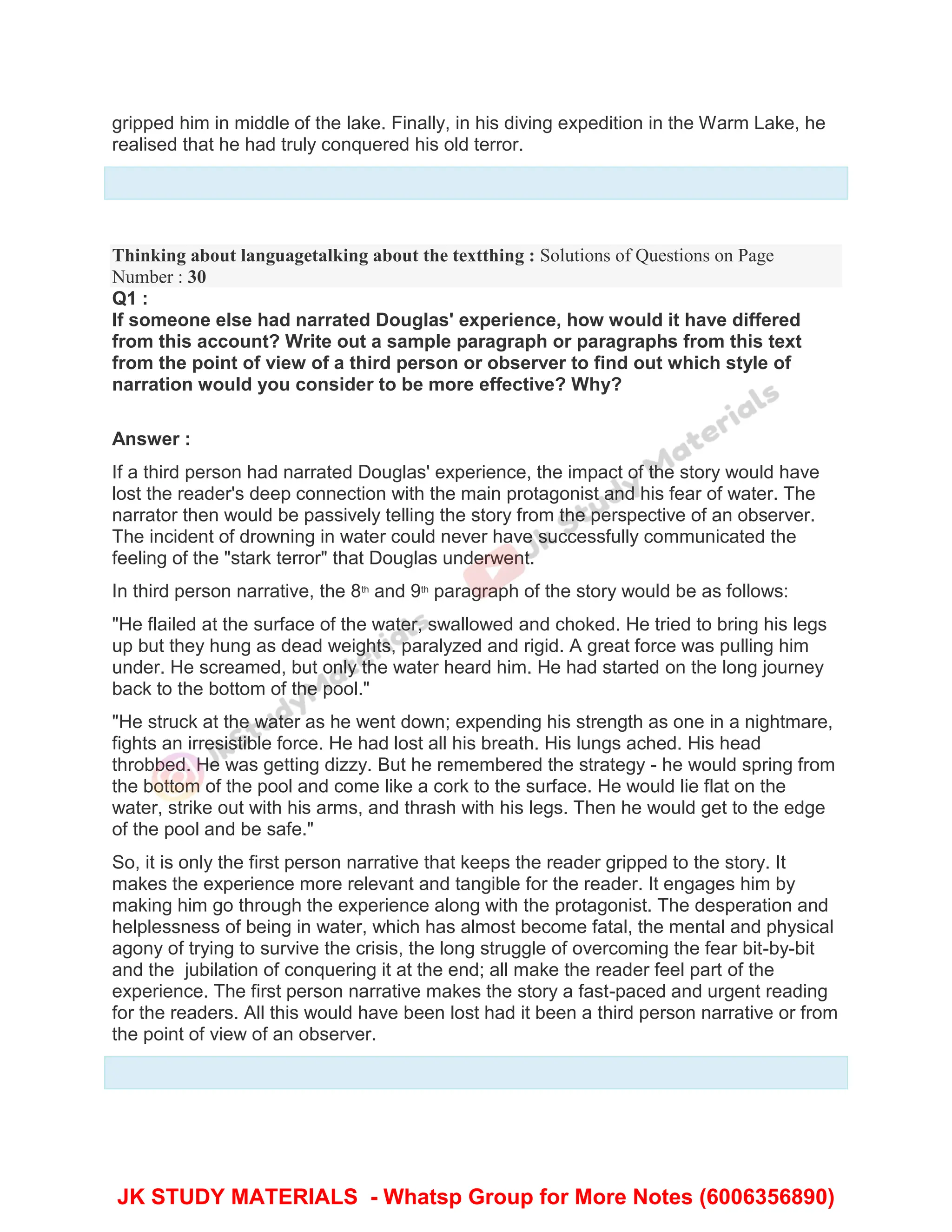 gripped him in middle of the lake. Finally, in his diving expedition in the Warm Lake, he
realised that he had truly conquered his old terror.
Thinking about languagetalking about the textthing : Solutions of Questions on Page
Number : 30
Q1 :
If someone else had narrated Douglas' experience, how would it have differed
from this account? Write out a sample paragraph or paragraphs from this text
from the point of view of a third person or observer to find out which style of
narration would you consider to be more effective? Why?
Answer :
If a third person had narrated Douglas' experience, the impact of the story would have
lost the reader's deep connection with the main protagonist and his fear of water. The
narrator then would be passively telling the story from the perspective of an observer.
The incident of drowning in water could never have successfully communicated the
feeling of the "stark terror" that Douglas underwent.
In third person narrative, the 8th
and 9th
paragraph of the story would be as follows:
"He flailed at the surface of the water, swallowed and choked. He tried to bring his legs
up but they hung as dead weights, paralyzed and rigid. A great force was pulling him
under. He screamed, but only the water heard him. He had started on the long journey
back to the bottom of the pool."
"He struck at the water as he went down; expending his strength as one in a nightmare,
fights an irresistible force. He had lost all his breath. His lungs ached. His head
throbbed. He was getting dizzy. But he remembered the strategy - he would spring from
the bottom of the pool and come like a cork to the surface. He would lie flat on the
water, strike out with his arms, and thrash with his legs. Then he would get to the edge
of the pool and be safe."
So, it is only the first person narrative that keeps the reader gripped to the story. It
makes the experience more relevant and tangible for the reader. It engages him by
making him go through the experience along with the protagonist. The desperation and
helplessness of being in water, which has almost become fatal, the mental and physical
agony of trying to survive the crisis, the long struggle of overcoming the fear bit-by-bit
and the jubilation of conquering it at the end; all make the reader feel part of the
experience. The first person narrative makes the story a fast-paced and urgent reading
for the readers. All this would have been lost had it been a third person narrative or from
the point of view of an observer.
JK STUDY MATERIALS - Whatsp Group for More Notes (6006356890)
 
