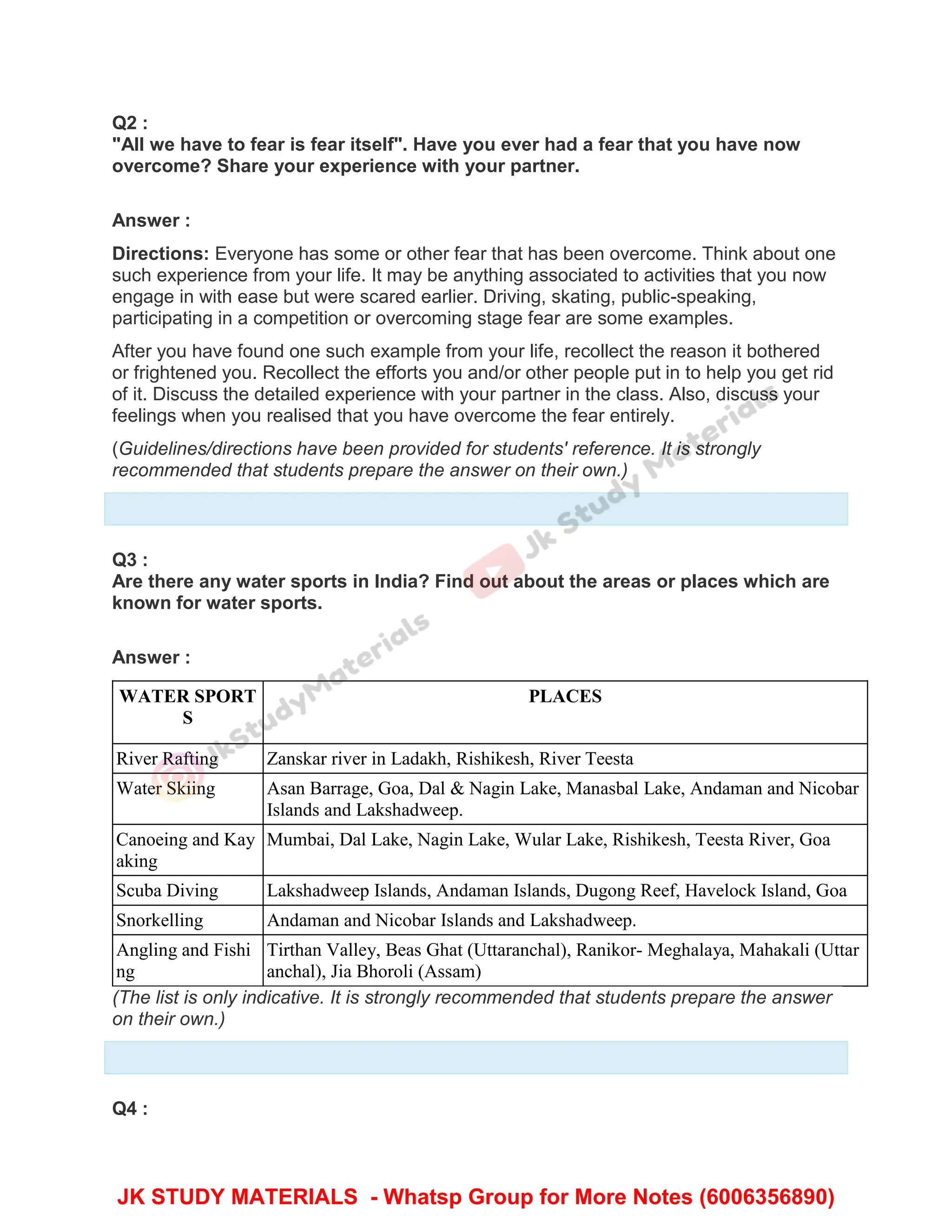 Q2 :
"All we have to fear is fear itself". Have you ever had a fear that you have now
overcome? Share your experience with your partner.
Answer :
Directions: Everyone has some or other fear that has been overcome. Think about one
such experience from your life. It may be anything associated to activities that you now
engage in with ease but were scared earlier. Driving, skating, public-speaking,
participating in a competition or overcoming stage fear are some examples.
After you have found one such example from your life, recollect the reason it bothered
or frightened you. Recollect the efforts you and/or other people put in to help you get rid
of it. Discuss the detailed experience with your partner in the class. Also, discuss your
feelings when you realised that you have overcome the fear entirely.
(Guidelines/directions have been provided for students' reference. It is strongly
recommended that students prepare the answer on their own.)
Q3 :
Are there any water sports in India? Find out about the areas or places which are
known for water sports.
Answer :
WATER SPORT
S
PLACES
River Rafting Zanskar river in Ladakh, Rishikesh, River Teesta
Water Skiing Asan Barrage, Goa, Dal & Nagin Lake, Manasbal Lake, Andaman and Nicobar
Islands and Lakshadweep.
Canoeing and Kay
aking
Mumbai, Dal Lake, Nagin Lake, Wular Lake, Rishikesh, Teesta River, Goa
Scuba Diving Lakshadweep Islands, Andaman Islands, Dugong Reef, Havelock Island, Goa
Snorkelling Andaman and Nicobar Islands and Lakshadweep.
Angling and Fishi
ng
Tirthan Valley, Beas Ghat (Uttaranchal), Ranikor- Meghalaya, Mahakali (Uttar
anchal), Jia Bhoroli (Assam)
(The list is only indicative. It is strongly recommended that students prepare the answer
on their own.)
Q4 :
JK STUDY MATERIALS - Whatsp Group for More Notes (6006356890)
 