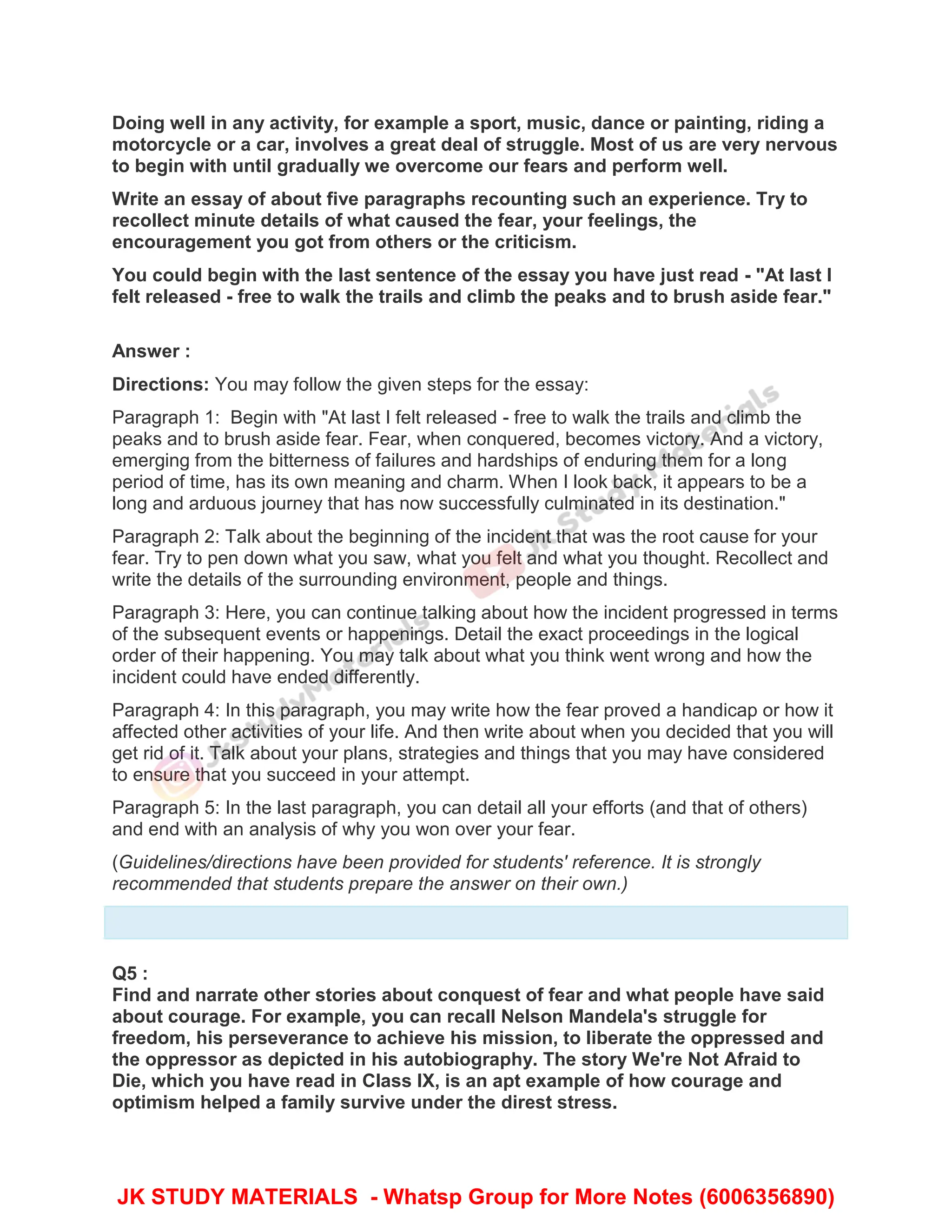Doing well in any activity, for example a sport, music, dance or painting, riding a
motorcycle or a car, involves a great deal of struggle. Most of us are very nervous
to begin with until gradually we overcome our fears and perform well.
Write an essay of about five paragraphs recounting such an experience. Try to
recollect minute details of what caused the fear, your feelings, the
encouragement you got from others or the criticism.
You could begin with the last sentence of the essay you have just read - "At last I
felt released - free to walk the trails and climb the peaks and to brush aside fear."
Answer :
Directions: You may follow the given steps for the essay:
Paragraph 1: Begin with "At last I felt released - free to walk the trails and climb the
peaks and to brush aside fear. Fear, when conquered, becomes victory. And a victory,
emerging from the bitterness of failures and hardships of enduring them for a long
period of time, has its own meaning and charm. When I look back, it appears to be a
long and arduous journey that has now successfully culminated in its destination."
Paragraph 2: Talk about the beginning of the incident that was the root cause for your
fear. Try to pen down what you saw, what you felt and what you thought. Recollect and
write the details of the surrounding environment, people and things.
Paragraph 3: Here, you can continue talking about how the incident progressed in terms
of the subsequent events or happenings. Detail the exact proceedings in the logical
order of their happening. You may talk about what you think went wrong and how the
incident could have ended differently.
Paragraph 4: In this paragraph, you may write how the fear proved a handicap or how it
affected other activities of your life. And then write about when you decided that you will
get rid of it. Talk about your plans, strategies and things that you may have considered
to ensure that you succeed in your attempt.
Paragraph 5: In the last paragraph, you can detail all your efforts (and that of others)
and end with an analysis of why you won over your fear.
(Guidelines/directions have been provided for students' reference. It is strongly
recommended that students prepare the answer on their own.)
Q5 :
Find and narrate other stories about conquest of fear and what people have said
about courage. For example, you can recall Nelson Mandela's struggle for
freedom, his perseverance to achieve his mission, to liberate the oppressed and
the oppressor as depicted in his autobiography. The story We're Not Afraid to
Die, which you have read in Class IX, is an apt example of how courage and
optimism helped a family survive under the direst stress.
JK STUDY MATERIALS - Whatsp Group for More Notes (6006356890)
 