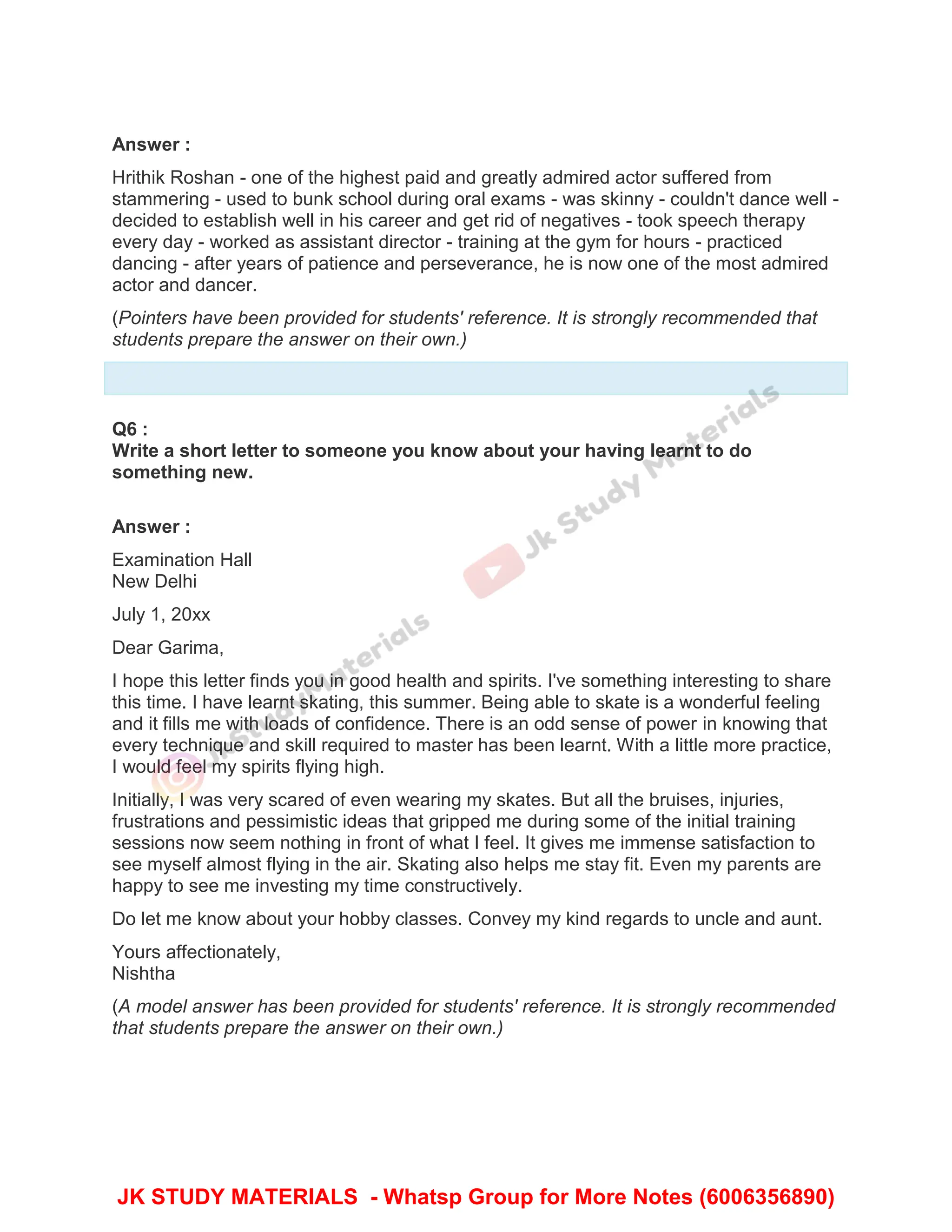 Answer :
Hrithik Roshan - one of the highest paid and greatly admired actor suffered from
stammering - used to bunk school during oral exams - was skinny - couldn't dance well -
decided to establish well in his career and get rid of negatives - took speech therapy
every day - worked as assistant director - training at the gym for hours - practiced
dancing - after years of patience and perseverance, he is now one of the most admired
actor and dancer.
(Pointers have been provided for students' reference. It is strongly recommended that
students prepare the answer on their own.)
Q6 :
Write a short letter to someone you know about your having learnt to do
something new.
Answer :
Examination Hall
New Delhi
July 1, 20xx
Dear Garima,
I hope this letter finds you in good health and spirits. I've something interesting to share
this time. I have learnt skating, this summer. Being able to skate is a wonderful feeling
and it fills me with loads of confidence. There is an odd sense of power in knowing that
every technique and skill required to master has been learnt. With a little more practice,
I would feel my spirits flying high.
Initially, I was very scared of even wearing my skates. But all the bruises, injuries,
frustrations and pessimistic ideas that gripped me during some of the initial training
sessions now seem nothing in front of what I feel. It gives me immense satisfaction to
see myself almost flying in the air. Skating also helps me stay fit. Even my parents are
happy to see me investing my time constructively.
Do let me know about your hobby classes. Convey my kind regards to uncle and aunt.
Yours affectionately,
Nishtha
(A model answer has been provided for students' reference. It is strongly recommended
that students prepare the answer on their own.)
JK STUDY MATERIALS - Whatsp Group for More Notes (6006356890)
 