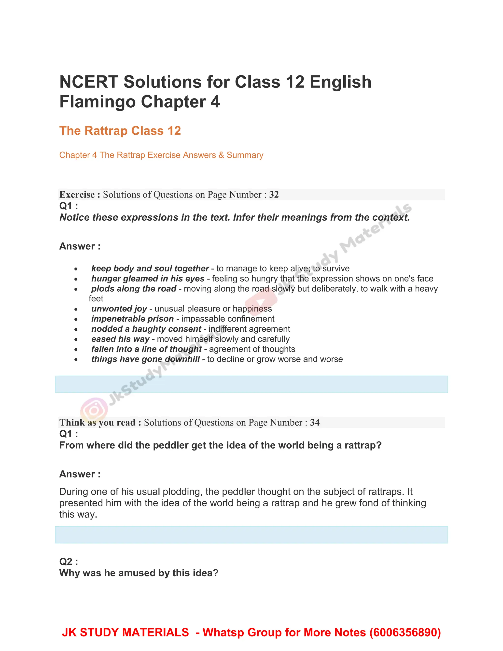 NCERT Solutions for Class 12 English
Flamingo Chapter 4
The Rattrap Class 12
Chapter 4 The Rattrap Exercise Answers & Summary
Exercise : Solutions of Questions on Page Number : 32
Q1 :
Notice these expressions in the text. Infer their meanings from the context.
Answer :
 keep body and soul together - to manage to keep alive; to survive
 hunger gleamed in his eyes - feeling so hungry that the expression shows on one's face
 plods along the road - moving along the road slowly but deliberately, to walk with a heavy
feet
 unwonted joy - unusual pleasure or happiness
 impenetrable prison - impassable confinement
 nodded a haughty consent - indifferent agreement
 eased his way - moved himself slowly and carefully
 fallen into a line of thought - agreement of thoughts
 things have gone downhill - to decline or grow worse and worse
Think as you read : Solutions of Questions on Page Number : 34
Q1 :
From where did the peddler get the idea of the world being a rattrap?
Answer :
During one of his usual plodding, the peddler thought on the subject of rattraps. It
presented him with the idea of the world being a rattrap and he grew fond of thinking
this way.
Q2 :
Why was he amused by this idea?
JK STUDY MATERIALS - Whatsp Group for More Notes (6006356890)
 