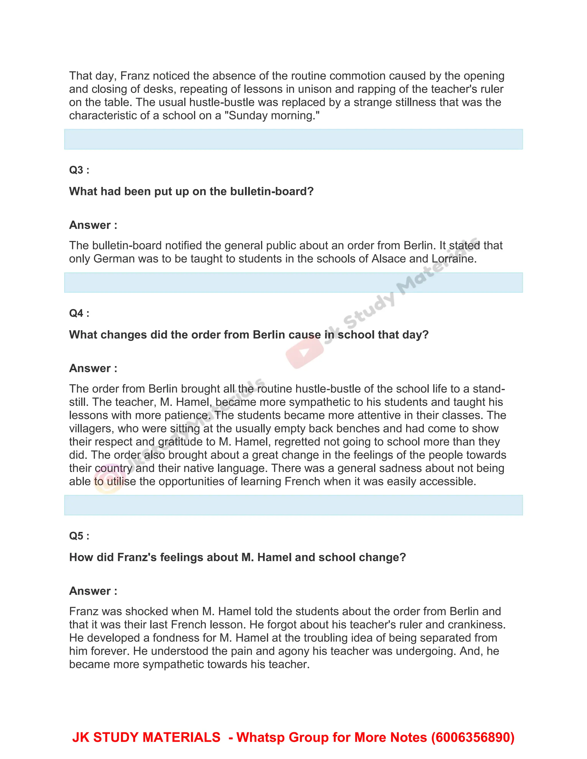 That day, Franz noticed the absence of the routine commotion caused by the opening
and closing of desks, repeating of lessons in unison and rapping of the teacher's ruler
on the table. The usual hustle-bustle was replaced by a strange stillness that was the
characteristic of a school on a "Sunday morning."
Q3 :
What had been put up on the bulletin-board?
Answer :
The bulletin-board notified the general public about an order from Berlin. It stated that
only German was to be taught to students in the schools of Alsace and Lorraine.
Q4 :
What changes did the order from Berlin cause in school that day?
Answer :
The order from Berlin brought all the routine hustle-bustle of the school life to a stand-
still. The teacher, M. Hamel, became more sympathetic to his students and taught his
lessons with more patience. The students became more attentive in their classes. The
villagers, who were sitting at the usually empty back benches and had come to show
their respect and gratitude to M. Hamel, regretted not going to school more than they
did. The order also brought about a great change in the feelings of the people towards
their country and their native language. There was a general sadness about not being
able to utilise the opportunities of learning French when it was easily accessible.
Q5 :
How did Franz's feelings about M. Hamel and school change?
Answer :
Franz was shocked when M. Hamel told the students about the order from Berlin and
that it was their last French lesson. He forgot about his teacher's ruler and crankiness.
He developed a fondness for M. Hamel at the troubling idea of being separated from
him forever. He understood the pain and agony his teacher was undergoing. And, he
became more sympathetic towards his teacher.
JK STUDY MATERIALS - Whatsp Group for More Notes (6006356890)
 