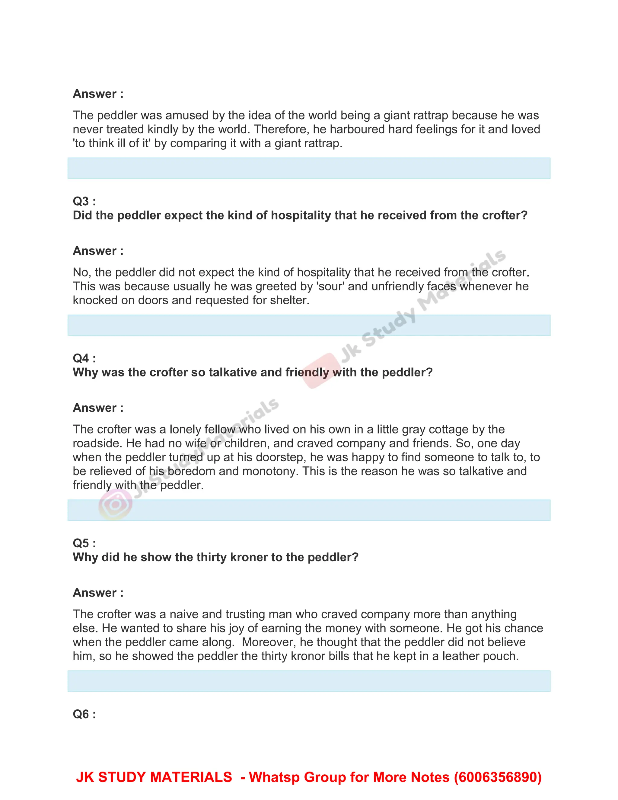 Answer :
The peddler was amused by the idea of the world being a giant rattrap because he was
never treated kindly by the world. Therefore, he harboured hard feelings for it and loved
'to think ill of it' by comparing it with a giant rattrap.
Q3 :
Did the peddler expect the kind of hospitality that he received from the crofter?
Answer :
No, the peddler did not expect the kind of hospitality that he received from the crofter.
This was because usually he was greeted by 'sour' and unfriendly faces whenever he
knocked on doors and requested for shelter.
Q4 :
Why was the crofter so talkative and friendly with the peddler?
Answer :
The crofter was a lonely fellow who lived on his own in a little gray cottage by the
roadside. He had no wife or children, and craved company and friends. So, one day
when the peddler turned up at his doorstep, he was happy to find someone to talk to, to
be relieved of his boredom and monotony. This is the reason he was so talkative and
friendly with the peddler.
Q5 :
Why did he show the thirty kroner to the peddler?
Answer :
The crofter was a naive and trusting man who craved company more than anything
else. He wanted to share his joy of earning the money with someone. He got his chance
when the peddler came along. Moreover, he thought that the peddler did not believe
him, so he showed the peddler the thirty kronor bills that he kept in a leather pouch.
Q6 :
JK STUDY MATERIALS - Whatsp Group for More Notes (6006356890)
 
