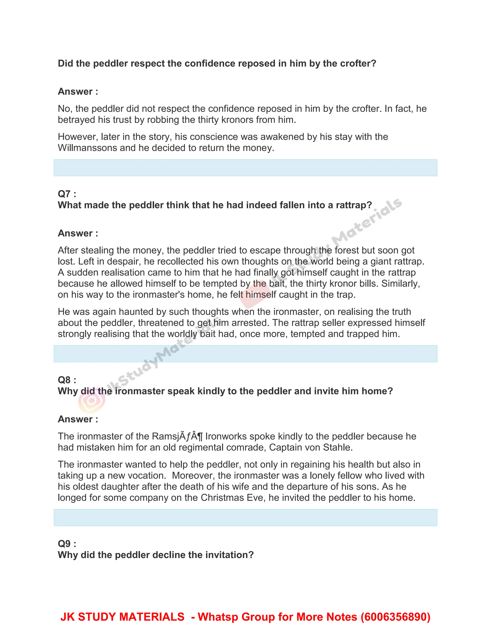 Did the peddler respect the confidence reposed in him by the crofter?
Answer :
No, the peddler did not respect the confidence reposed in him by the crofter. In fact, he
betrayed his trust by robbing the thirty kronors from him.
However, later in the story, his conscience was awakened by his stay with the
Willmanssons and he decided to return the money.
Q7 :
What made the peddler think that he had indeed fallen into a rattrap?
Answer :
After stealing the money, the peddler tried to escape through the forest but soon got
lost. Left in despair, he recollected his own thoughts on the world being a giant rattrap.
A sudden realisation came to him that he had finally got himself caught in the rattrap
because he allowed himself to be tempted by the bait, the thirty kronor bills. Similarly,
on his way to the ironmaster's home, he felt himself caught in the trap.
He was again haunted by such thoughts when the ironmaster, on realising the truth
about the peddler, threatened to get him arrested. The rattrap seller expressed himself
strongly realising that the worldly bait had, once more, tempted and trapped him.
Q8 :
Why did the ironmaster speak kindly to the peddler and invite him home?
Answer :
The ironmaster of the RamsjÃƒÂ¶ Ironworks spoke kindly to the peddler because he
had mistaken him for an old regimental comrade, Captain von Stahle.
The ironmaster wanted to help the peddler, not only in regaining his health but also in
taking up a new vocation. Moreover, the ironmaster was a lonely fellow who lived with
his oldest daughter after the death of his wife and the departure of his sons. As he
longed for some company on the Christmas Eve, he invited the peddler to his home.
Q9 :
Why did the peddler decline the invitation?
JK STUDY MATERIALS - Whatsp Group for More Notes (6006356890)
 