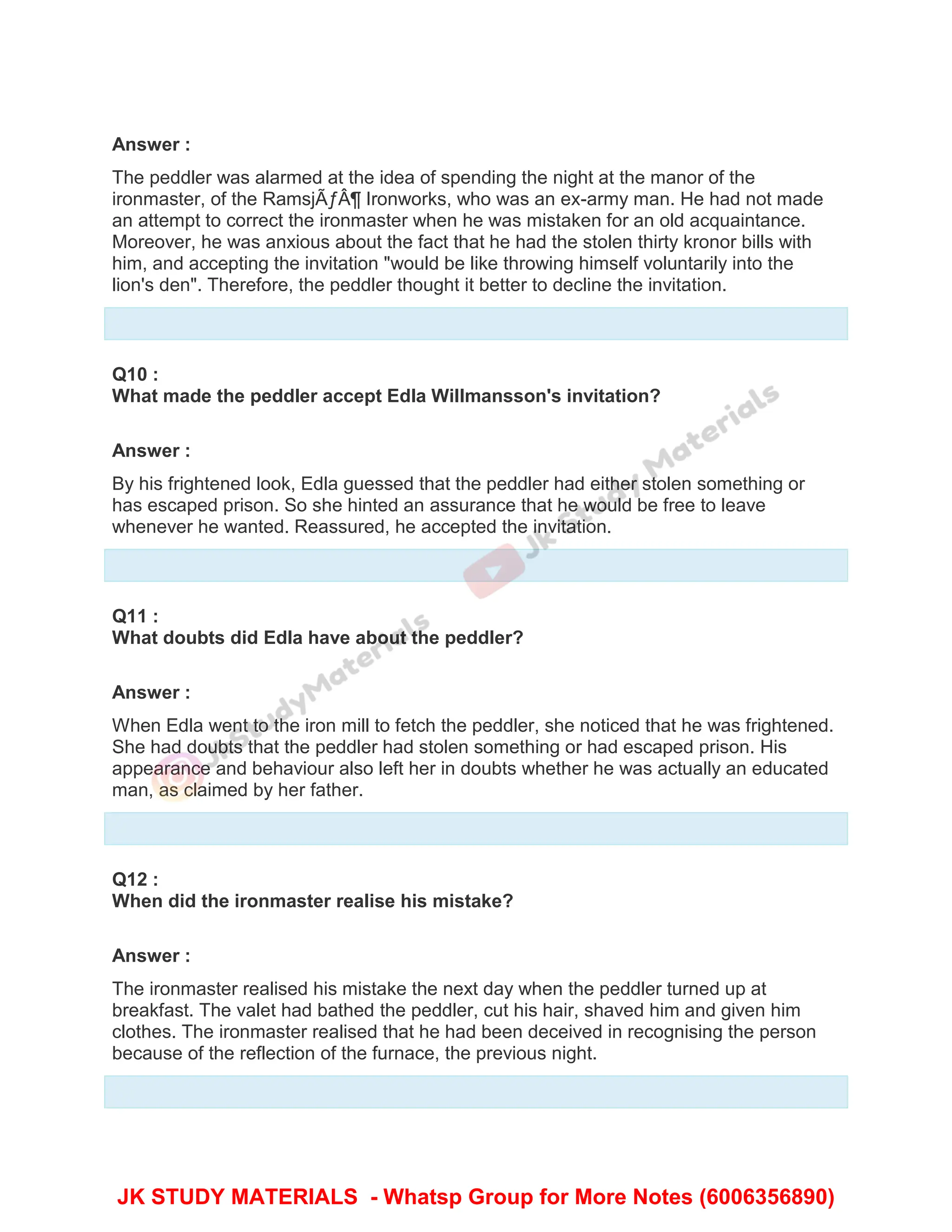 Answer :
The peddler was alarmed at the idea of spending the night at the manor of the
ironmaster, of the RamsjÃƒÂ¶ Ironworks, who was an ex-army man. He had not made
an attempt to correct the ironmaster when he was mistaken for an old acquaintance.
Moreover, he was anxious about the fact that he had the stolen thirty kronor bills with
him, and accepting the invitation "would be like throwing himself voluntarily into the
lion's den". Therefore, the peddler thought it better to decline the invitation.
Q10 :
What made the peddler accept Edla Willmansson's invitation?
Answer :
By his frightened look, Edla guessed that the peddler had either stolen something or
has escaped prison. So she hinted an assurance that he would be free to leave
whenever he wanted. Reassured, he accepted the invitation.
Q11 :
What doubts did Edla have about the peddler?
Answer :
When Edla went to the iron mill to fetch the peddler, she noticed that he was frightened.
She had doubts that the peddler had stolen something or had escaped prison. His
appearance and behaviour also left her in doubts whether he was actually an educated
man, as claimed by her father.
Q12 :
When did the ironmaster realise his mistake?
Answer :
The ironmaster realised his mistake the next day when the peddler turned up at
breakfast. The valet had bathed the peddler, cut his hair, shaved him and given him
clothes. The ironmaster realised that he had been deceived in recognising the person
because of the reflection of the furnace, the previous night.
JK STUDY MATERIALS - Whatsp Group for More Notes (6006356890)
 